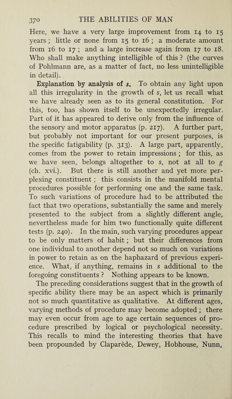 Here, we have a very large improvement from 14 to 15 years ; little or none from 15 to 16 ; a moderate amount from 16 to 17 ; and a large increase again from 17 to 18. Who shall make anything intelligible of this ? (the curves of Pohlmann are, as a matter of fact, no less unintelligible in detail). Explanation by analysis of 5. To obtain any light upon all this irregularity in the growth of s, let us recall what we have already seen as to its general constitution. For this, too, has shown itself to be unexpectedly irregular. Part of it has appeared to derive only from the influence of the sensory and motor apparatus (p. 217). A further part, but probably not important for our present purposes, is the specific fatigability (p. 313). A large part, apparently, comes from the power to retain impressions ; for this, as we have seen, belongs altogether to s, not at all to g (ch. xvi.). But there is still another and yet more per¬ plexing constituent ; this consists in the manifold mental procedures possible for performing one and the same task. To such variations of procedure had to be attributed the fact that two operations, substantially the same and merely presented to the subject from a slightly different angle, nevertheless made for him two functionally quite different tests (p. 240). In the main, such varying procedures appear to be only matters of habit; but their differences from one individual to another depend not so much on variations in power to retain as on the haphazard of previous experi¬ ence. What, if anything, remains in s additional to the foregoing constituents ? Nothing appears to be known. The preceding considerations suggest that in the growth of specific ability there may be an aspect which is primarily not so much quantitative as qualitative. At different ages, varying methods of procedure may become adopted ; there may even occur from age to age certain sequences of pro¬ cedure prescribed by logical or psychological necessity. This recalls to mind the interesting theories that have been propounded by Claparede, Dewey, Hobhouse, Nunn,