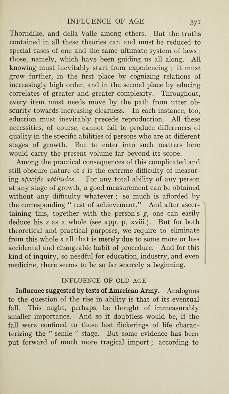 Thorndike, and della Valle among others. But the truths contained in all these theories can and must be reduced to special cases of one and the same ultimate system of laws ; those, namely, which have been guiding us all along. All knowing must inevitably start from experiencing ; it must grow further, in the first place by cognizing relations of increasingly high order, and in the second place by educing correlates of greater and greater complexity. Throughout, every item must needs move by the path from utter ob¬ scurity towards increasing clearness. In each instance, too, eduction must inevitably precede reproduction. All these necessities, of course, cannot fail to produce differences of quality in the specific abilities of persons who are at different stages of growth. But to enter into such matters here would carry the present volume far beyond its scope. Among the practical consequences of this complicated and still obscure nature of s is the extreme difficulty of measur¬ ing specific aptitudes. For any total ability of any person at any stage of growth, a good measurement can be obtained without any difficulty whatever ; so much is afforded by the corresponding “ test of achievement.” And after ascer¬ taining this, together with the person’s g, one can easily deduce his s as a whole (see app. p. xviii.). But for both theoretical and practical purposes, we require to eliminate from this whole s all that is merely due to some more or less accidental and changeable habit of procedure. And for this kind of inquiry, so needful for education, industry, and even medicine, there seems to be so far scarcely a beginning. INFLUENCE OF OLD AGE Influence suggested by tests of American Army. Analogous to the question of the rise in ability is that of its eventual fall. This might, perhaps, be thought of immeasurably smaller importance. And so it doubtless would be, if the fall were confined to those last flickerings of life charac¬ terizing the “ senile ” stage. But some evidence has been put forward of much more tragical import ; according to