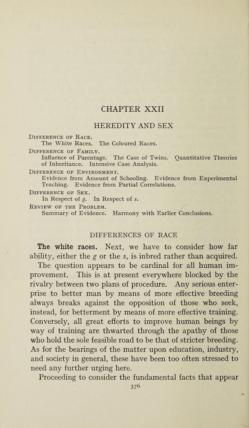 CHAPTER XXII HEREDITY AND SEX Difference of Race. The White Races. The Coloured Races. Difference of Family. Influence of Parentage. The Case of Twins. Quantitative Theories of Inheritance. Intensive Case Analysis. Difference of Environment. Evidence from Amount of Schooling. Evidence from Experimental Teaching. Evidence from Partial Correlations. Difference of Sex. In Respect of g. In Respect of s. Review of the Problem. Summary of Evidence. Harmony with Earlier Conclusions. DIFFERENCES OF RACE The white races. Next, we have to consider how far abilit}^ either the g or the s, is inbred rather than acquired. The question appears to be cardinal for all human im¬ provement. This is at present everywhere blocked by the rivalry between two plans of procedure. Any serious enter¬ prise to better man by means of more effective breeding always breaks against the opposition of those who seek, instead, for betterment by means of more effective training. Conversely, all great efforts to improve human beings by way of training are thwarted through the apathy of those who hold the sole feasible road to be that of stricter breeding. As for the bearings of the matter upon education, industry, and society in general, these have been too often stressed to need any further urging here. Proceeding to consider the fundamental facts that appear