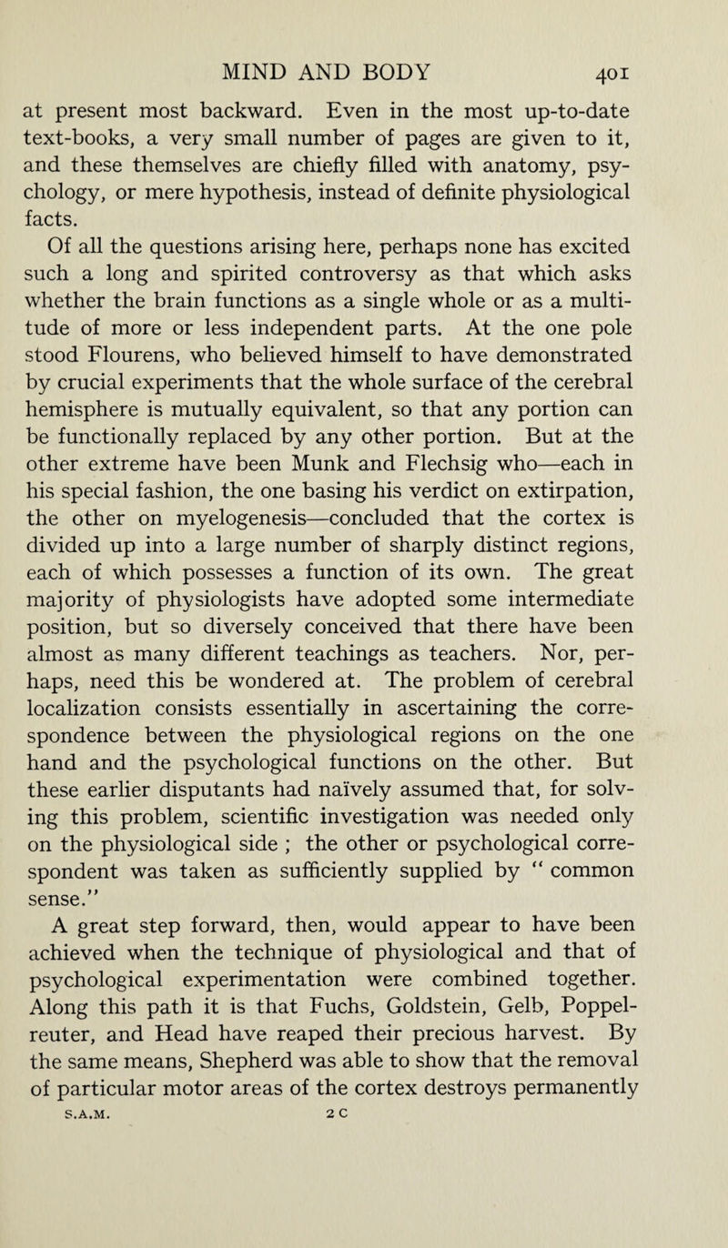 at present most backward. Even in the most up-to-date text-books, a very small number of pages are given to it, and these themselves are chiefly filled with anatomy, psy¬ chology, or mere hypothesis, instead of definite physiological facts. Of all the questions arising here, perhaps none has excited such a long and spirited controversy as that which asks whether the brain functions as a single whole or as a multi¬ tude of more or less independent parts. At the one pole stood Flourens, who believed himself to have demonstrated by crucial experiments that the whole surface of the cerebral hemisphere is mutually equivalent, so that any portion can be functionally replaced by any other portion. But at the other extreme have been Munk and Flechsig who—each in his special fashion, the one basing his verdict on extirpation, the other on myelogenesis—concluded that the cortex is divided up into a large number of sharply distinct regions, each of which possesses a function of its own. The great majority of physiologists have adopted some intermediate position, but so diversely conceived that there have been almost as many different teachings as teachers. Nor, per¬ haps, need this be wondered at. The problem of cerebral localization consists essentially in ascertaining the corre¬ spondence between the physiological regions on the one hand and the psychological functions on the other. But these earlier disputants had naively assumed that, for solv¬ ing this problem, scientific investigation was needed only on the physiological side ; the other or psychological corre¬ spondent was taken as sufficiently supplied by “ common sense. A great step forward, then, would appear to have been achieved when the technique of physiological and that of psychological experimentation were combined together. Along this path it is that Fuchs, Goldstein, Gelb, Poppel- reuter, and Head have reaped their precious harvest. By the same means, Shepherd was able to show that the removal of particular motor areas of the cortex destroys permanently S.A.M. 2 C