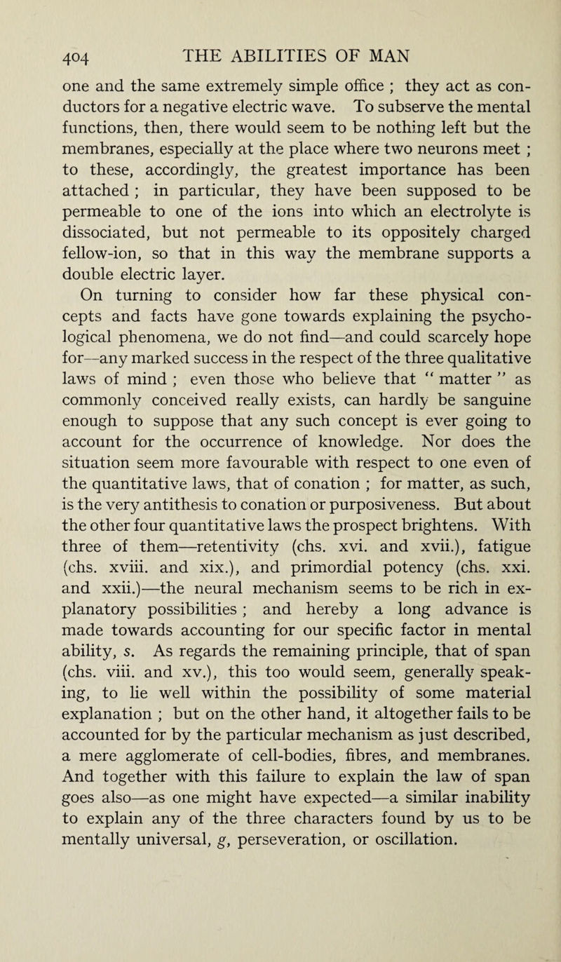 one and the same extremely simple office ; they act as con¬ ductors for a negative electric wave. To subserve the mental functions, then, there would seem to be nothing left but the membranes, especially at the place where two neurons meet ; to these, accordingly, the greatest importance has been attached ; in particular, they have been supposed to be permeable to one of the ions into which an electrolyte is dissociated, but not permeable to its oppositely charged fellow-ion, so that in this way the membrane supports a double electric layer. On turning to consider how far these physical con¬ cepts and facts have gone towards explaining the psycho¬ logical phenomena, we do not find—and could scarcely hope for—any marked success in the respect of the three qualitative laws of mind ; even those who believe that “ matter ” as commonly conceived really exists, can hardly be sanguine enough to suppose that any such concept is ever going to account for the occurrence of knowledge. Nor does the situation seem more favourable with respect to one even of the quantitative laws, that of conation ; for matter, as such, is the very antithesis to conation or purposiveness. But about the other four quantitative laws the prospect brightens. With three of them—retentivity (chs. xvi. and xvii.), fatigue (chs. xviii. and xix.), and primordial potency (chs. xxi. and xxii.)—the neural mechanism seems to be rich in ex¬ planatory possibilities; and hereby a long advance is made towards accounting for our specific factor in mental ability, s. As regards the remaining principle, that of span (chs. viii. and xv.), this too would seem, generally speak¬ ing, to lie well within the possibility of some material explanation ; but on the other hand, it altogether fails to be accounted for by the particular mechanism as just described, a mere agglomerate of cell-bodies, fibres, and membranes. And together with this failure to explain the law of span goes also—as one might have expected—a similar inability to explain any of the three characters found by us to be mentally universal, g, perseveration, or oscillation.