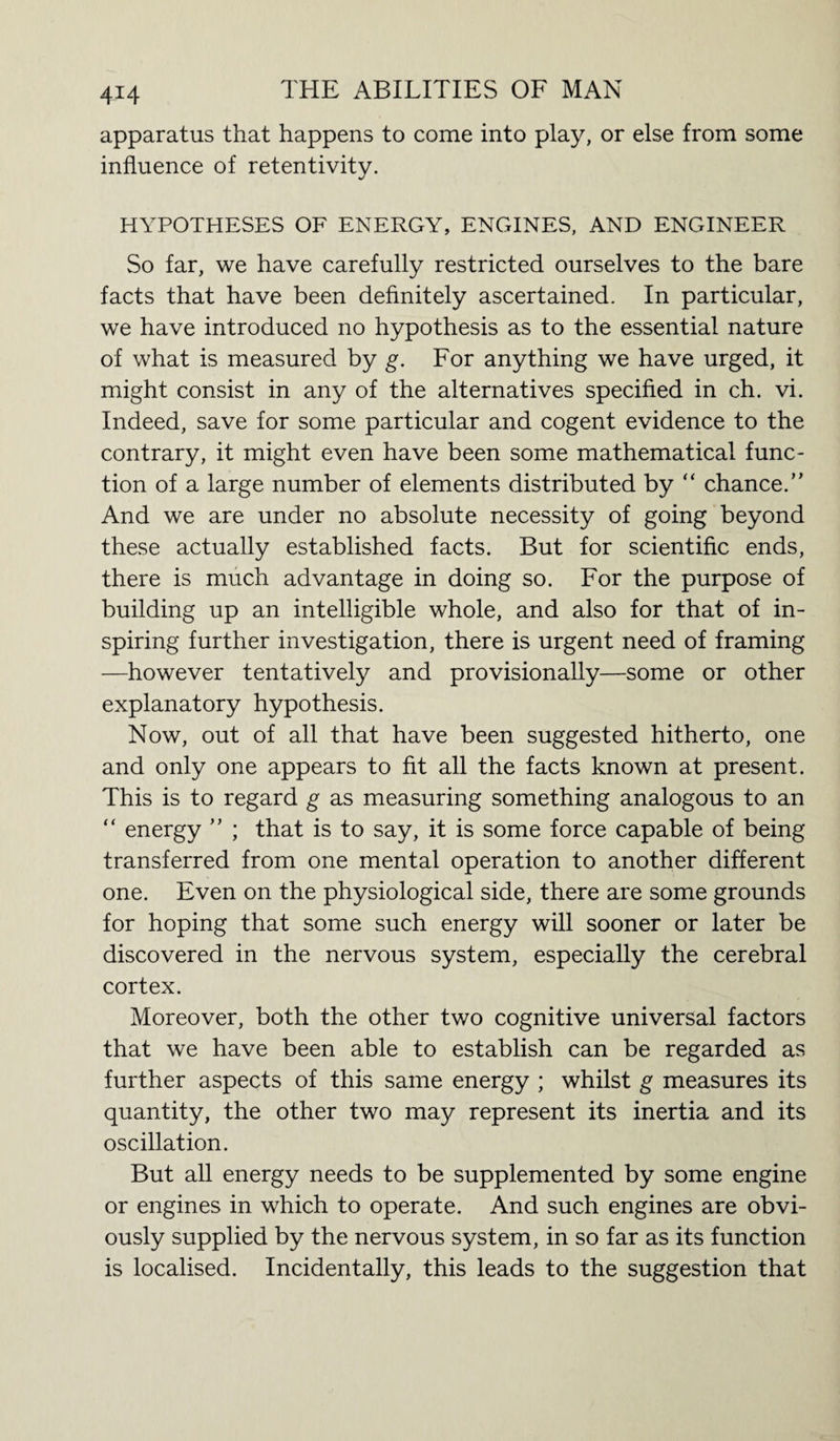 apparatus that happens to come into play, or else from some influence of retentivity. HYPOTHESES OF ENERGY, ENGINES, AND ENGINEER So far, we have carefully restricted ourselves to the bare facts that have been definitely ascertained. In particular, we have introduced no hypothesis as to the essential nature of what is measured by g. For anything we have urged, it might consist in any of the alternatives specified in ch. vi. Indeed, save for some particular and cogent evidence to the contrary, it might even have been some mathematical func¬ tion of a large number of elements distributed by “ chance.” And we are under no absolute necessity of going beyond these actually established facts. But for scientific ends, there is much advantage in doing so. For the purpose of building up an intelligible whole, and also for that of in¬ spiring further investigation, there is urgent need of framing —however tentatively and provisionally—some or other explanatory hypothesis. Now, out of all that have been suggested hitherto, one and only one appears to fit all the facts known at present. This is to regard g as measuring something analogous to an “ energy ” ; that is to say, it is some force capable of being transferred from one mental operation to another different one. Even on the physiological side, there are some grounds for hoping that some such energy will sooner or later be discovered in the nervous system, especially the cerebral cortex. Moreover, both the other two cognitive universal factors that we have been able to establish can be regarded as further aspects of this same energy ; whilst g measures its quantity, the other two may represent its inertia and its oscillation. But all energy needs to be supplemented by some engine or engines in which to operate. And such engines are obvi¬ ously supplied by the nervous system, in so far as its function is localised. Incidentally, this leads to the suggestion that
