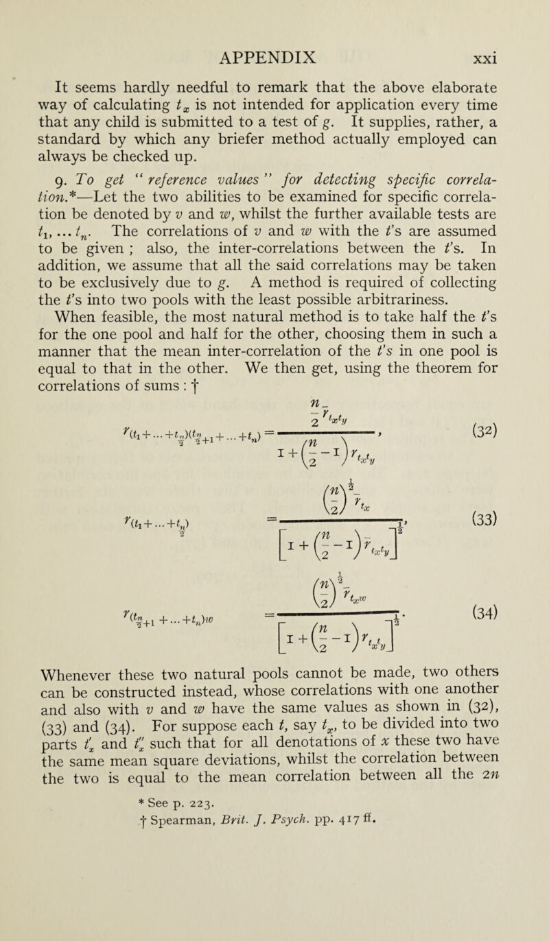 It seems hardly needful to remark that the above elaborate way of calculating tx is not intended for application every time that any child is submitted to a test of g. It supplies, rather, a standard by which any briefer method actually employed can always be checked up. 9. To get “ reference values ” for detecting specific correla¬ tion*—Let the two abilities to be examined for specific correla¬ tion be denoted by v and w, whilst the further available tests are tlt...tn. The correlations of v and w with the t’s are assumed to be given ; also, the inter-correlations between the t’s. In addition, we assume that all the said correlations may be taken to be exclusively due to g. A method is required of collecting the t’s into two pools with the least possible arbitrariness. When feasible, the most natural method is to take half the t’s for the one pool and half for the other, choosing them in such a manner that the mean inter-correlation of the t’s in one pool is equal to that in the other. We then get, using the theorem for correlations of sums : *j* r(t!+...+t„){tn +1+...+tM) - - r, t 2 x v x'y (32) ^{ti+ • • • + tn) o (33) +...+tn)w (34) Whenever these two natural pools cannot be made, two others can be constructed instead, whose correlations with one another and also with v and w have the same values as showm in (32), (33) and (34). For suppose each t, say tx, to be divided into two parts t'x and fx such that for all denotations of # these two have the same mean square deviations, whilst the correlation between the two is equal to the mean correlation between all the 2n * See p. 223. 4 Spearman, Brit. J. Psych, pp. 417 ff.