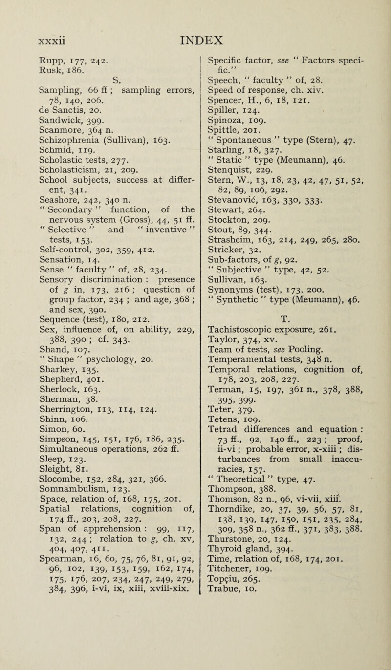 Rupp, 177, 242. Rusk, 186. S. Sampling, 66 ff ; sampling errors, 1 78, 140, 206. de Sanctis, 20. Sand wick, 399. Scanmore, 364 n. Schizophrenia (Sullivan), 163. Schmid, 119. Scholastic tests, 277. Scholasticism, 21, 209. School subjects, success at differ¬ ent, 341. Seashore, 242, 340 n. “ Secondary ” function, of the nervous system (Gross), 44, 51 ff. “ Selective ” and “ inventive ” tests, 153. Self-control, 302, 359, 412. Sensation, 14. Sense “ faculty ” of, 28, 234. Sensory discrimination : presence of g in, 173, 216; question of group factor, 234 ; and age, 368 ; and sex, 390. Sequence (test), 180, 212. Sex, influence of, on ability, 229, 388, 390 ; cf. 343. Shand, 107. “ Shape ” psychology, 20. Sharkey, 135. Shepherd, 401. Sherlock, 163. Sherman, 38. Sherrington, 113, 114, 124. Shinn, 106. Simon, 60. Simpson, 145, 151, 176, 186, 235. Simultaneous operations, 262 ff. Sleep, 123. Sleight, 81. Slocombe, 152, 284, 321, 366. Somnambulism, 123. Space, relation of, 168, 175, 201. Spatial relations, cognition of, 174 ff., 203, 208, 227. Span of apprehension : 99, 117, 132, 244 ; relation to g, ch. xv, 404, 407, 411. Spearman, 16, 60, 75, 76, 81, 91, 92, 96, 102, 139, 153, 159, 162, 174, 175, 176, 207, 234, 247, 249, 279, 384, 396, i-vi, ix, xiii, xviii-xix. Specific factor, see “ Factors speci¬ fic.” Speech, “ faculty ” of, 28. Speed of response, ch. xiv. Spencer, H., 6, 18, 121. Spiller, 124. Spinoza, 109. Spittle, 201. “ Spontaneous ” type (Stern), 47. Starling, 18, 327. “ Static ” type (Meumann), 46. Stenquist, 229. Stern, W., 13, 18, 23, 42, 47, 51, 52, 82, 89, 106, 292. Stevanovic, 163, 330, 333. Stewart, 264. Stockton, 209. Stout, 89, 344. Strasheim, 163, 214, 249, 265, 280. Strieker, 32. Sub-factors, of g, 92. “ Subjective ” type, 42, 52. Sullivan, 163. Synonyms (test), 173, 200. “ Synthetic ” type (Meumann), 46. T. Tachistoscopic exposure, 261. Taylor, 374, xv. Team of tests, see Pooling. Temperamental tests, 348 n. Temporal relations, cognition of, 178, 203, 208, 227. Terman, 15, 197, 361 n., 378, 388, 395> 399- Teter, 379. Tetens, 109. Tetrad differences and equation : 73 ff., 92, 140 ff., 223 ; proof, ii-vi ; probable error, x-xiii; dis¬ turbances from small inaccu¬ racies, 157. “ Theoretical ” type, 47. Thompson, 388. Thomson, 82 n., 96, vi-vii, xiii. Thorndike, 20, 37, 39, 56, 57, 81, 138, 139, 147, 150, 151, 235, 284, 309, 358 n., 362 ff., 371, 383, 388. Thurstone, 20, 124. Thyroid gland, 394. Time, relation of, 168, 174, 201. Titchener, 109. Top9iu, 265. Trabue, 10.