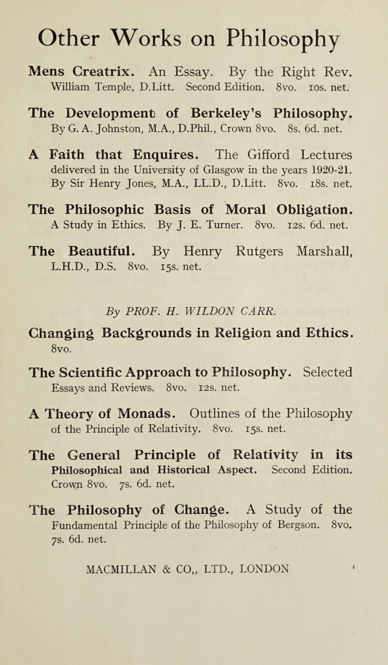 Mens Greatrix. An Essay. By the Right Rev. William Temple, D.Litt. Second Edition. 8vo. ios. net. The Development of Berkeley’s Philosophy. By G. A. Johnston, M.A., D.Phil., Crown 8vo. 8s. 6d. net. A Faith that Enquires. The Gifford Lectures delivered in the University of Glasgow in the years 1920-21. By Sir Henry Jones, M.A., LL.D., D.Litt. 8vo. 18s. net. The Philosophic Basis of Moral Obligation. A Study in Ethics. By J. E. Turner. 8vo. 12s. 6d. net. The Beautiful. By Henry Rutgers Marshall, L.H.D., D.S, 8vo. 15s. net. By PROF. H. WILDON CARR. Changing Backgrounds in Religion and Ethics. 8 vo. The Scientific Approach to Philosophy. Selected Essays and Reviews. 8vo. 12s. net. A Theory of Monads. Outlines of the Philosophy of the Principle of Relativity. 8vo. 15s. net. The General Principle of Relativity in its Philosophical and Historical Aspect. Second Edition. Crown 8vo. 7s. 6d. net. The Philosophy of Change. A Study of the Fundamental Principle of the Philosophy of Bergson. 8vo. 7s. 6d. net.