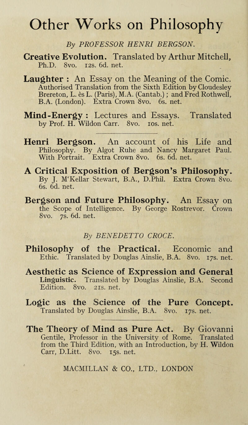 By PROFESSOR HENRI BERGSON. Creative Evolution. Translated by Arthur Mitchell, Ph.D. 8vo. 12s. 6d. net. Laughter : An Essay on the Meaning of the Comic. Authorised Translation from the Sixth Edition by Cloudesley Brereton, L. es L. (Paris), M.A. (Cantab.); and Fred Rothwell, B.A. (London). Extra Crown 8vo. 6s. net. Mind-Energy : Lectures and Essays. Translated by Prof. H. Wildon Carr. 8vo. ios. net. Henri Bergson. An account of his Life and Philosophy. By Algot Ruhe and Nancy Margaret Paul. With Portrait. Extra Crown 8vo. 6s. 6d. net. A Critical Exposition of Bergson’s Philosophy. By J. M'Kellar Stewart, B.A., D.Phil. Extra Crown 8vo. 6s. 6d. net. Bergson and Future Philosophy. An Essay on the Scope of Intelligence. By George Rostrevor. Crown 8vo. 7s. 6d. net. By BENEDETTO CROCE. Philosophy of the Practical. Economic and Ethic. Translated by Douglas Ainslie, B.A. 8vo. 17s. net. Aesthetic as Science of Expression and General Linguistic. Translated by Douglas Ainslie, B.A. Second Edition. 8vo. 21s. net. Logic as the Science of the Pure Concept. Translated by Douglas Ainslie, B.A. 8vo. 17s. net. The Theory of Mind as Pure Act. By Giovanni Gentile, Professor in the University of Rome. Translated from the Third Edition, with an Introduction, by H. Wildon Carr, D.Litt. 8vo. 15s. net.