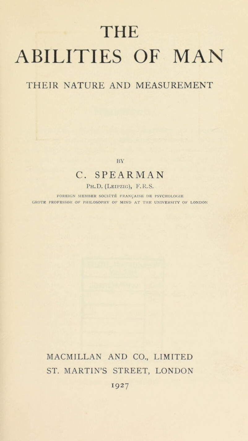 THE ABILITIES OF MAN THEIR NATURE AND MEASUREMENT BY C. SPEARMAN Ph.D. (Leipzig), F.R.S. FOREIGN MEMBER SOCIETE FRANCAISE I)E PSYCHOLOGIE GROTE PROFESSOR OF PHILOSOPHY OF MIND AT THE UNIVERSITY OF LONDON MACMILLAN AND CO., LIMITED ST. MARTIN’S STREET, LONDON 1927