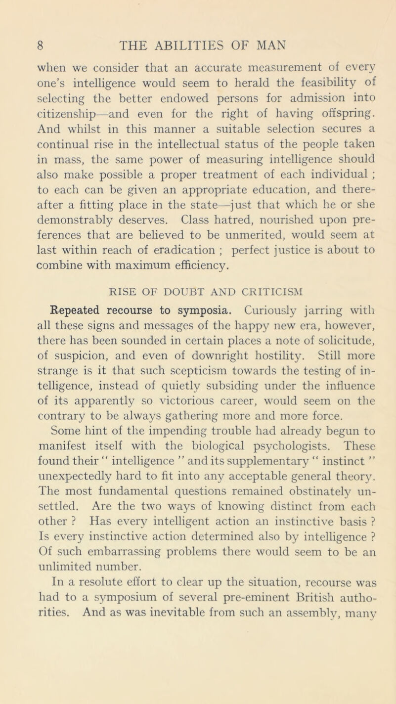 when we consider that an accurate measurement of every one’s intelligence would seem to herald the feasibility of selecting the better endowed persons for admission into citizenship—and even for the right of having offspring. And whilst in this manner a suitable selection secures a continual rise in the intellectual status of the people taken in mass, the same power of measuring intelligence should also make possible a proper treatment of each individual ; to each can be given an appropriate education, and there- after a fitting place in the state—just that which he or she demonstrably deserves. Class hatred, nourished upon pre- ferences that are believed to be unmerited, would seem at last within reach of eradication ; perfect justice is about to combine with maximum efficiency. RISE OF DOUBT AND CRITICISM Repeated recourse to symposia. Curiously jarring with all these signs and messages of the happy new era, however, there has been sounded in certain places a note of solicitude, of suspicion, and even of downright hostility. Still more strange is it that such scepticism towards the testing of in- telligence, instead of quietly subsiding under the influence of its apparently so victorious career, would seem on the contrary to be always gathering more and more force. Some hint of the impending trouble had already begun to manifest itself with the biological psychologists. These found their “ intelligence ” and its supplementary “ instinct ” unexpectedly hard to fit into any acceptable general theory. The most fundamental questions remained obstinately un- settled. Are the two ways of knowing distinct from each other ? Has every intelligent action an instinctive basis ? Is every instinctive action determined also by intelligence ? Of such embarrassing problems there would seem to be an unlimited number. In a resolute effort to clear up the situation, recourse was had to a symposium of several pre-eminent British autho- rities. And as was inevitable from such an assembly, many