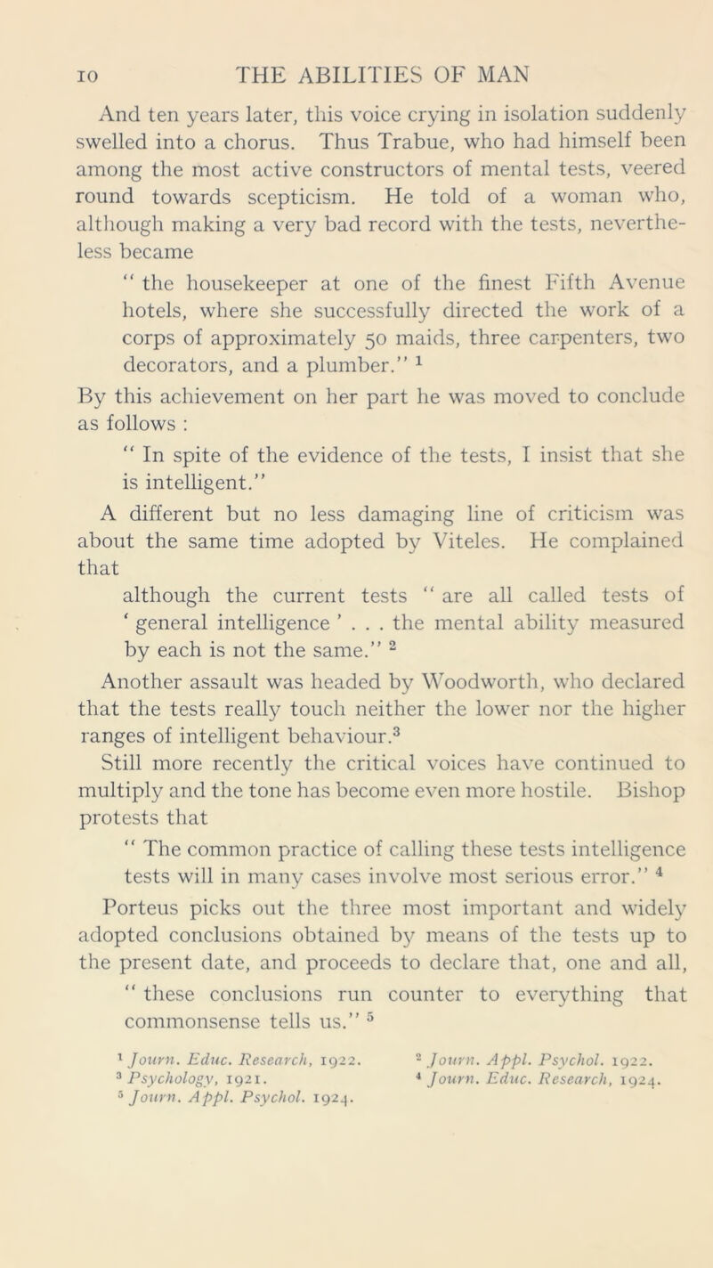 And ten years later, this voice crying in isolation suddenly swelled into a chorus. Thus Trabue, who had himself been among the most active constructors of mental tests, veered round towards scepticism. He told of a woman who, although making a very bad record with the tests, neverthe- less became “ the housekeeper at one of the finest Fifth Avenue hotels, where she successfully directed the work of a corps of approximately 50 maids, three carpenters, two decorators, and a plumber.” 1 By this achievement on her part he was moved to conclude as follows : “ In spite of the evidence of the tests, I insist that she is intelligent.” A different but no less damaging line of criticism was about the same time adopted by Viteles. He complained that although the current tests “ are all called tests of ‘ general intelligence ’ . . . the mental ability measured by each is not the same.” 2 Another assault was headed by Woodworth, who declared that the tests really touch neither the lower nor the higher ranges of intelligent behaviour.3 Still more recently the critical voices have continued to multiply and the tone has become even more hostile. Bishop protests that “ The common practice of calling these tests intelligence tests will in many cases involve most serious error.” 4 Porteus picks out the three most important and widely adopted conclusions obtained by means of the tests up to the present date, and proceeds to declare that, one and all,  these conclusions run counter to everything that commonsense tells us.” 5 1 Jonrn. Educ. Research, 1922. 3 Psychology, 1921. 5 Jonrn. Appl. Psychol. 1924. 2 Journ. Appl. Psychol. 1922. 4 Journ. Educ. Research, 1924.