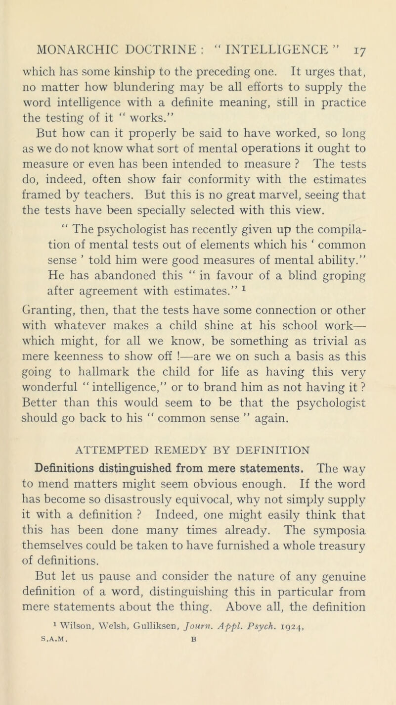 which has some kinship to the preceding one. It urges that, no matter how blundering may be all efforts to supply the word intelligence with a definite meaning, still in practice the testing of it “ works.” But how can it properly be said to have worked, so long as we do not know what sort of mental operations it ought to measure or even has been intended to measure ? The tests do, indeed, often show fair conformity with the estimates framed by teachers. But this is no great marvel, seeing that the tests have been specially selected with this view. “ The psychologist has recently given up the compila- tion of mental tests out of elements which his ' common sense ’ told him were good measures of mental ability.” He has abandoned this “ in favour of a blind groping after agreement with estimates.” 1 Granting, then, that the tests have some connection or other with whatever makes a child shine at his school work— which might, for all we know, be something as trivial as mere keenness to show off !—are we on such a basis as this going to hallmark the child for life as having this very wonderful “ intelligence,” or to brand him as not having it ? Better than this would seem to be that the psychologist should go back to his “ common sense ” again. ATTEMPTED REMEDY BY DEFINITION Definitions distinguished from mere statements. The way to mend matters might seem obvious enough. If the word has become so disastrously equivocal, why not simply supply it with a definition ? Indeed, one might easily think that this has been done many times already. The symposia themselves could be taken to have furnished a whole treasury of definitions. But let us pause and consider the nature of any genuine definition of a word, distinguishing this in particular from mere statements about the thing. Above all, the definition 1 Wilson, Welsh, Gulliksen, Journ. Appl. Psych. 1924, S.A.M. B