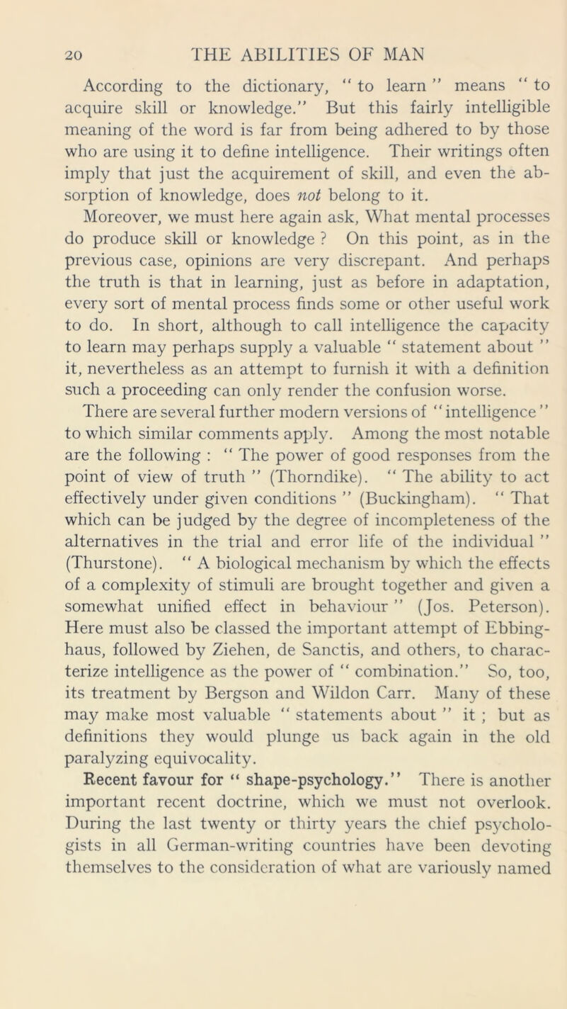 According to the dictionary, “ to learn ” means “ to acquire skill or knowledge.” But this fairly intelligible meaning of the word is far from being adhered to by those who are using it to define intelligence. Their writings often imply that just the acquirement of skill, and even the ab- sorption of knowledge, does not belong to it. Moreover, we must here again ask, What mental processes do produce skill or knowledge ? On this point, as in the previous case, opinions are very discrepant. And perhaps the truth is that in learning, just as before in adaptation, every sort of mental process finds some or other useful work to do. In short, although to call intelligence the capacity to learn may perhaps supply a valuable “ statement about ” it, nevertheless as an attempt to furnish it with a definition such a proceeding can only render the confusion worse. There are several further modern versions of “ intelligence ” to which similar comments apply. Among the most notable are the following : “ The power of good responses from the point of view of truth ” (Thorndike). “ The ability to act effectively under given conditions ” (Buckingham). “ That which can be judged by the degree of incompleteness of the alternatives in the trial and error life of the individual ” (Thurstone). “ A biological mechanism by which the effects of a complexity of stimuli are brought together and given a somewhat unified effect in behaviour ” (Jos. Peterson). Here must also be classed the important attempt of Ebbing- haus, followed by Ziehen, de Sanctis, and others, to charac- terize intelligence as the power of “ combination.” So, too, its treatment by Bergson and Wildon Carr. Many of these may make most valuable “ statements about ” it ; but as definitions they would plunge us back again in the old paralyzing equivocality. Recent favour for “ shape-psychology.” There is another important recent doctrine, which we must not overlook. During the last twenty or thirty years the chief ps3/cholo- gists in all German-writing countries have been devoting themselves to the consideration of what are variously named