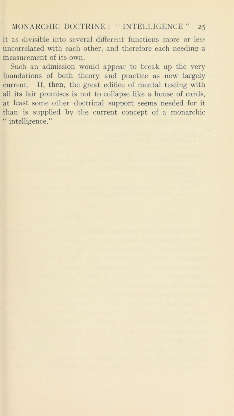 it as divisible into several different functions more or less uncorrelated with each other, and therefore each needing a measurement of its own. Such an admission would appear to break up the very foundations of both theory and practice as now largely current. If, then, the great edifice of mental testing with all its fair promises is not to collapse like a house of cards, at least some other doctrinal support seems needed for it than is supplied by the current concept of a monarchic “ intelligence.”