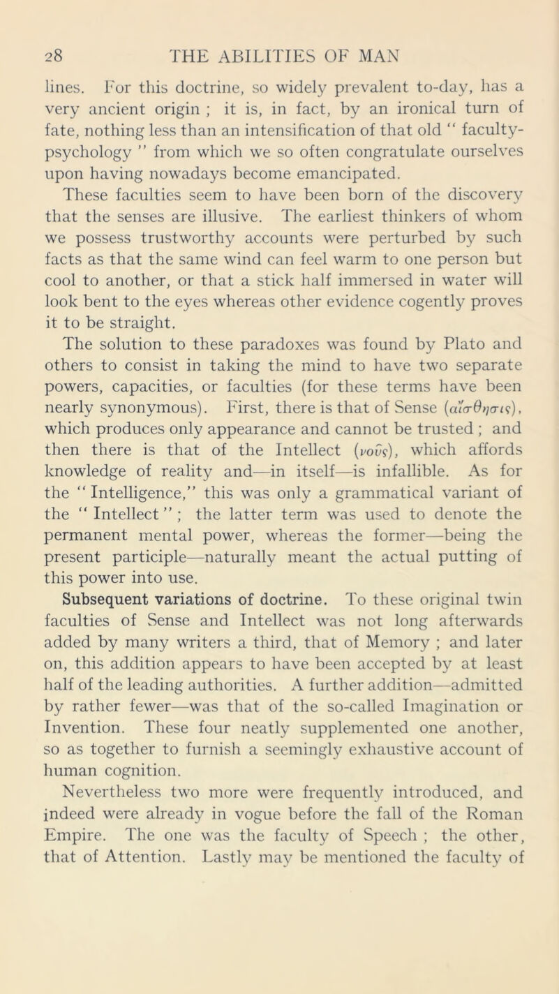 lines. For this doctrine, so widely prevalent to-day, lias a very ancient origin ; it is, in fact, by an ironical turn of fate, nothing less than an intensification of that old “ faculty- psychology ” from which we so often congratulate ourselves upon having nowadays become emancipated. These faculties seem to have been born of the discovery that the senses are illusive. The earliest thinkers of whom we possess trustworthy accounts were perturbed by such facts as that the same wind can feel warm to one person but cool to another, or that a stick half immersed in water will look bent to the eyes whereas other evidence cogently proves it to be straight. The solution to these paradoxes was found by Plato and others to consist in taking the mind to have two separate powers, capacities, or faculties (for these terms have been nearly synonymous). First, there is that of Sense (alo-O^ais;), which produces only appearance and cannot be trusted ; and then there is that of the Intellect (vow), which affords knowledge of reality and—in itself—is infallible. As for the “ Intelligence,” this was only a grammatical variant of the “ Intellect ” ; the latter term was used to denote the permanent mental power, whereas the former—being the present participle—naturally meant the actual putting of this power into use. Subsequent variations of doctrine. To these original twin faculties of Sense and Intellect was not long afterwards added by many writers a third, that of Memory ; and later on, this addition appears to have been accepted by at least half of the leading authorities. A further addition—admitted by rather fewer—was that of the so-called Imagination or Invention. These four neatly supplemented one another, so as together to furnish a seemingly exhaustive account of human cognition. Nevertheless two more were frequently introduced, and indeed were already in vogue before the fall of the Roman Empire. The one was the faculty of Speech ; the other, that of Attention. Lastly may be mentioned the faculty of