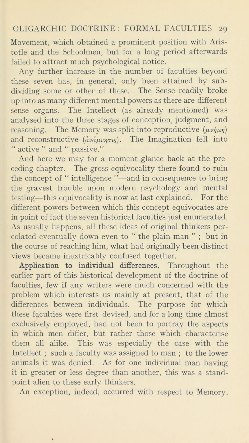 Movement, which obtained a prominent position with Aris- totle and the Schoolmen, but for a long period afterwards failed to attract much psychological notice. Any further increase in the number of faculties beyond these seven has, in general, only been attained by sub- dividing some or other of these. The Sense readily broke up into as many different mental powers as there are different sense organs. The Intellect (as already mentioned) was analysed into the three stages of conception, judgment, and reasoning. The Memory was split into reproductive (/xvr\iu]) and reconstructive (avdfivrjo-is). The Imagination fell into “ active ” and “ passive.” And here we may for a moment glance back at the pre- ceding chapter. The gross equivocality there found to ruin the concept of “ intelligence ”—and in consequence to bring the gravest trouble upon modern psychology and mental testing—this equivocality is now at last explained. For the different powers between which this concept equivocates are in point of fact the seven historical faculties just enumerated. As usually happens, all these ideas of original thinkers per- colated eventually down even to “ the plain man ” ; but in the course of reaching him, what had originally been distinct views became inextricably confused together. Application to individual differences. Throughout the earlier part of this historical development of the doctrine of faculties, few if any writers were much concerned with the problem which interests us mainly at present, that of the differences between individuals. The purpose for which these faculties were first devised, and for a long time almost exclusively employed, had not been to portray the aspects in which men differ, but rather those which characterise them all alike. This was especially the case with the Intellect ; such a faculty was assigned to man ; to the lower animals it was denied. As for one individual man having it in greater or less degree than another, this was a stand- point alien to these early thinkers. An exception, indeed, occurred with respect to Memory.