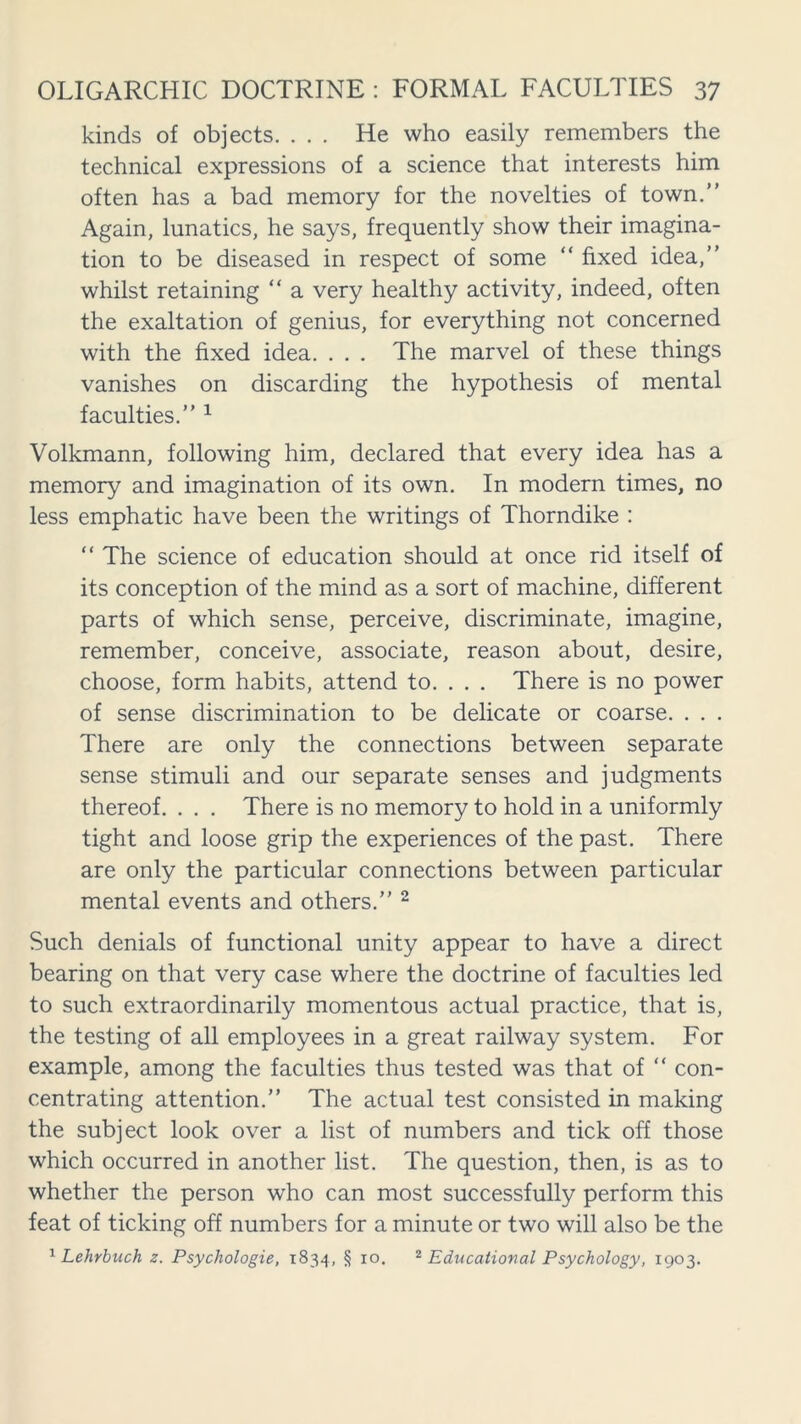 kinds of objects. ... He who easily remembers the technical expressions of a science that interests him often has a bad memory for the novelties of town.” Again, lunatics, he says, frequently show their imagina- tion to be diseased in respect of some “ fixed idea,” whilst retaining “ a very healthy activity, indeed, often the exaltation of genius, for everything not concerned with the fixed idea. . . . The marvel of these things vanishes on discarding the hypothesis of mental faculties.” 1 Volkmann, following him, declared that every idea has a memory and imagination of its own. In modern times, no less emphatic have been the writings of Thorndike : “ The science of education should at once rid itself of its conception of the mind as a sort of machine, different parts of which sense, perceive, discriminate, imagine, remember, conceive, associate, reason about, desire, choose, form habits, attend to. . . . There is no power of sense discrimination to be delicate or coarse. . . . There are only the connections between separate sense stimuli and our separate senses and judgments thereof. . . . There is no memory to hold in a uniformly tight and loose grip the experiences of the past. There are only the particular connections between particular mental events and others.” 2 Such denials of functional unity appear to have a direct bearing on that very case where the doctrine of faculties led to such extraordinarily momentous actual practice, that is, the testing of all employees in a great railway system. For example, among the faculties thus tested was that of “ con- centrating attention.” The actual test consisted in making the subject look over a list of numbers and tick off those which occurred in another list. The question, then, is as to whether the person who can most successfully perform this feat of ticking off numbers for a minute or two will also be the 1 Lehrbuch z. Psychologie, 1834, § 10. 2 Educational Psychology, 1903.