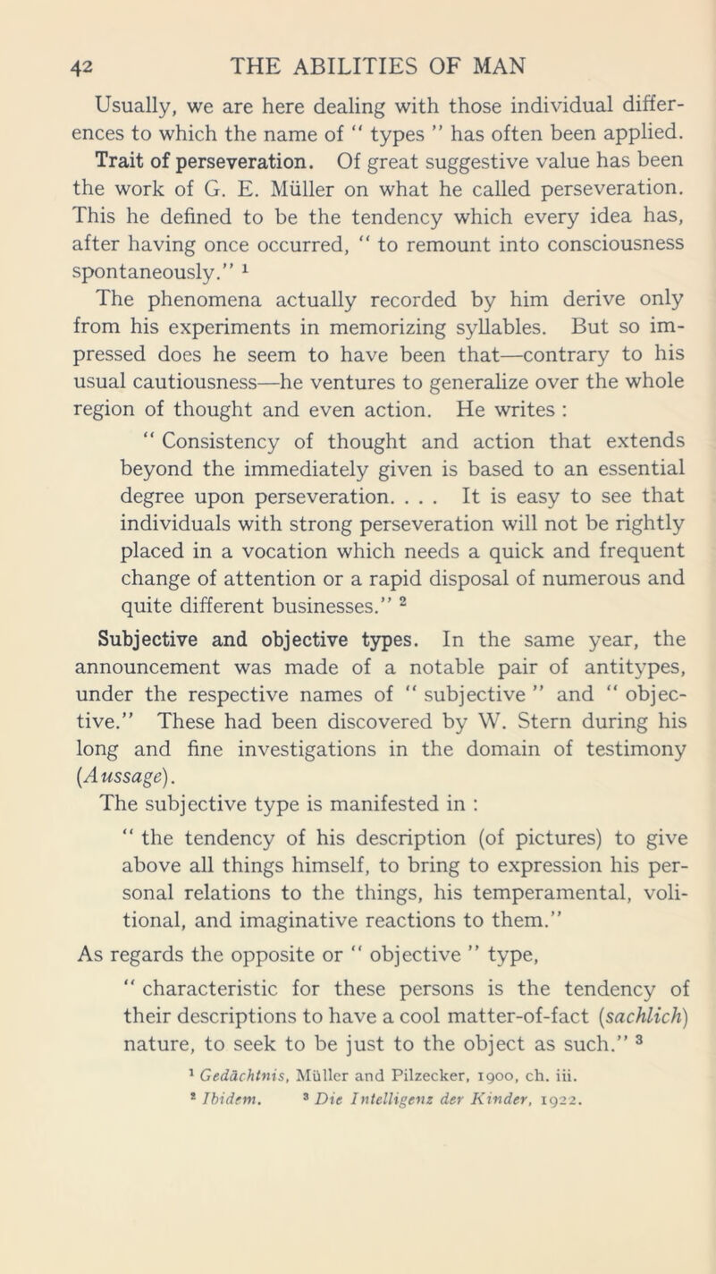 Usually, we are here dealing with those individual differ- ences to which the name of “ types ” has often been applied. Trait of perseveration. Of great suggestive value has been the work of G. E. Muller on what he called perseveration. This he defined to be the tendency which every idea has, after having once occurred, “ to remount into consciousness spontaneously.” 1 The phenomena actually recorded by him derive only from his experiments in memorizing syllables. But so im- pressed does he seem to have been that—contrary to his usual cautiousness—he ventures to generalize over the whole region of thought and even action. He writes : “ Consistency of thought and action that extends beyond the immediately given is based to an essential degree upon perseveration. ... It is easy to see that individuals with strong perseveration will not be rightly placed in a vocation which needs a quick and frequent change of attention or a rapid disposal of numerous and quite different businesses.” 2 Subjective and objective types. In the same year, the announcement was made of a notable pair of antitypes, under the respective names of “ subjective ” and “ objec- tive.” These had been discovered by W. Stern during his long and fine investigations in the domain of testimony [Aussage). The subjective type is manifested in : “ the tendency of his description (of pictures) to give above all things himself, to bring to expression his per- sonal relations to the things, his temperamental, voli- tional, and imaginative reactions to them.” As regards the opposite or ” objective ” type, “ characteristic for these persons is the tendency of their descriptions to have a cool matter-of-fact (sachlich) nature, to seek to be just to the object as such.” 3 1 Gedachtnis, Muller and Pilzecker, 1900, ch. iii. 1 Ibidem. 3 Die Intelligenz der Kinder, 1922.