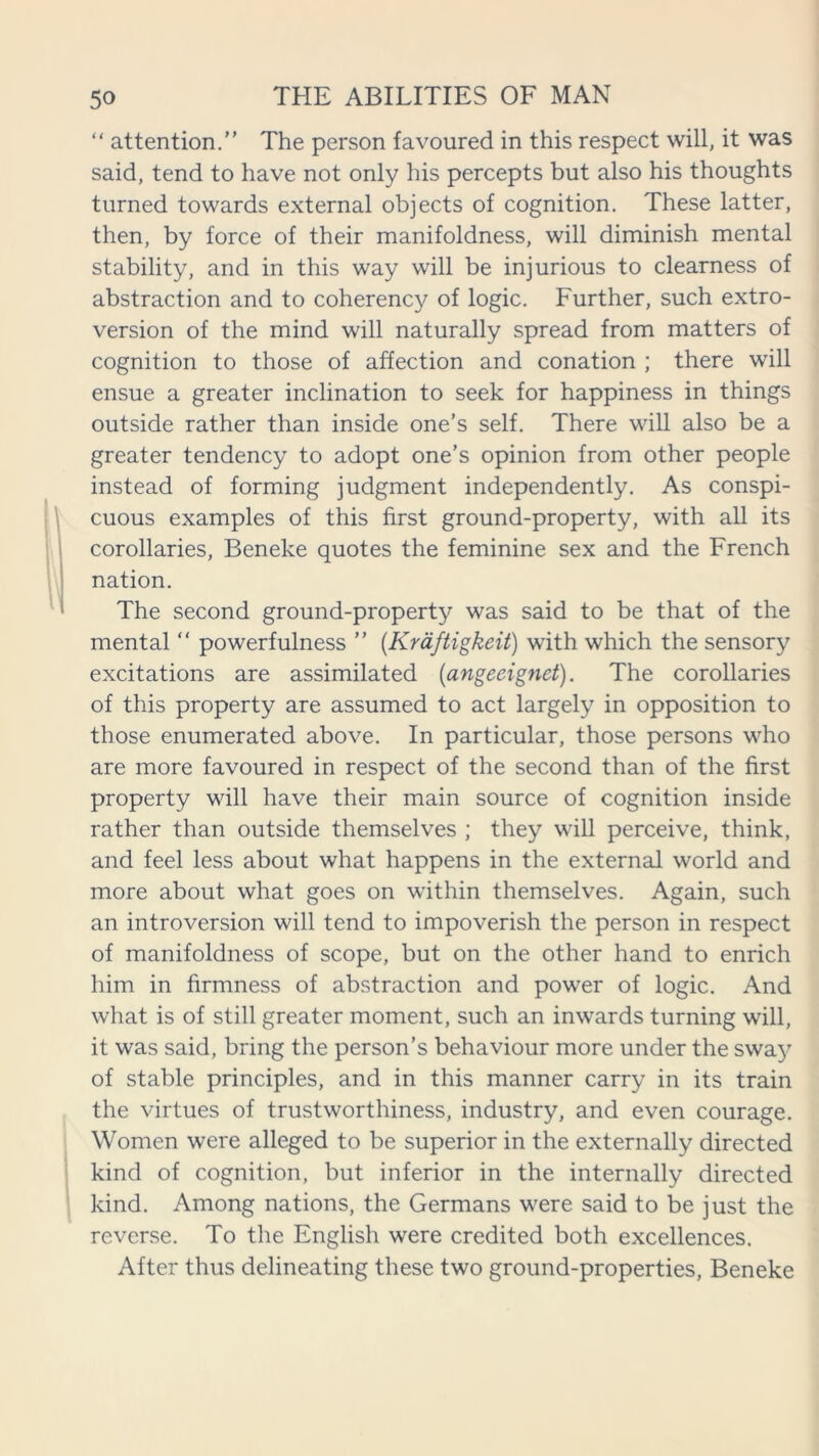 “ attention.” The person favoured in this respect will, it was said, tend to have not only his percepts but also his thoughts turned towards external objects of cognition. These latter, then, by force of their manifoldness, will diminish mental stability, and in this way will be injurious to clearness of abstraction and to coherency of logic. Further, such extro- version of the mind will naturally spread from matters of cognition to those of affection and conation ; there will ensue a greater inclination to seek for happiness in things outside rather than inside one’s self. There will also be a greater tendency to adopt one’s opinion from other people instead of forming judgment independently. As conspi- cuous examples of this first ground-property, with all its corollaries, Beneke quotes the feminine sex and the French nation. The second ground-property was said to be that of the mental “ powerfulness ” (Kraftigkeit) with which the sensory excitations are assimilated (angeeignet). The corollaries of this property are assumed to act largely in opposition to those enumerated above. In particular, those persons who are more favoured in respect of the second than of the first property will have their main source of cognition inside rather than outside themselves ; they will perceive, think, and feel less about what happens in the external world and more about what goes on within themselves. Again, such an introversion will tend to impoverish the person in respect of manifoldness of scope, but on the other hand to enrich him in firmness of abstraction and power of logic. And what is of still greater moment, such an inwards turning will, it was said, bring the person’s behaviour more under the swa}T of stable principles, and in this manner carry in its train the virtues of trustworthiness, industry, and even courage. Women were alleged to be superior in the externally directed kind of cognition, but inferior in the internally directed kind. Among nations, the Germans were said to be just the reverse. To the English were credited both excellences. After thus delineating these two ground-properties, Beneke
