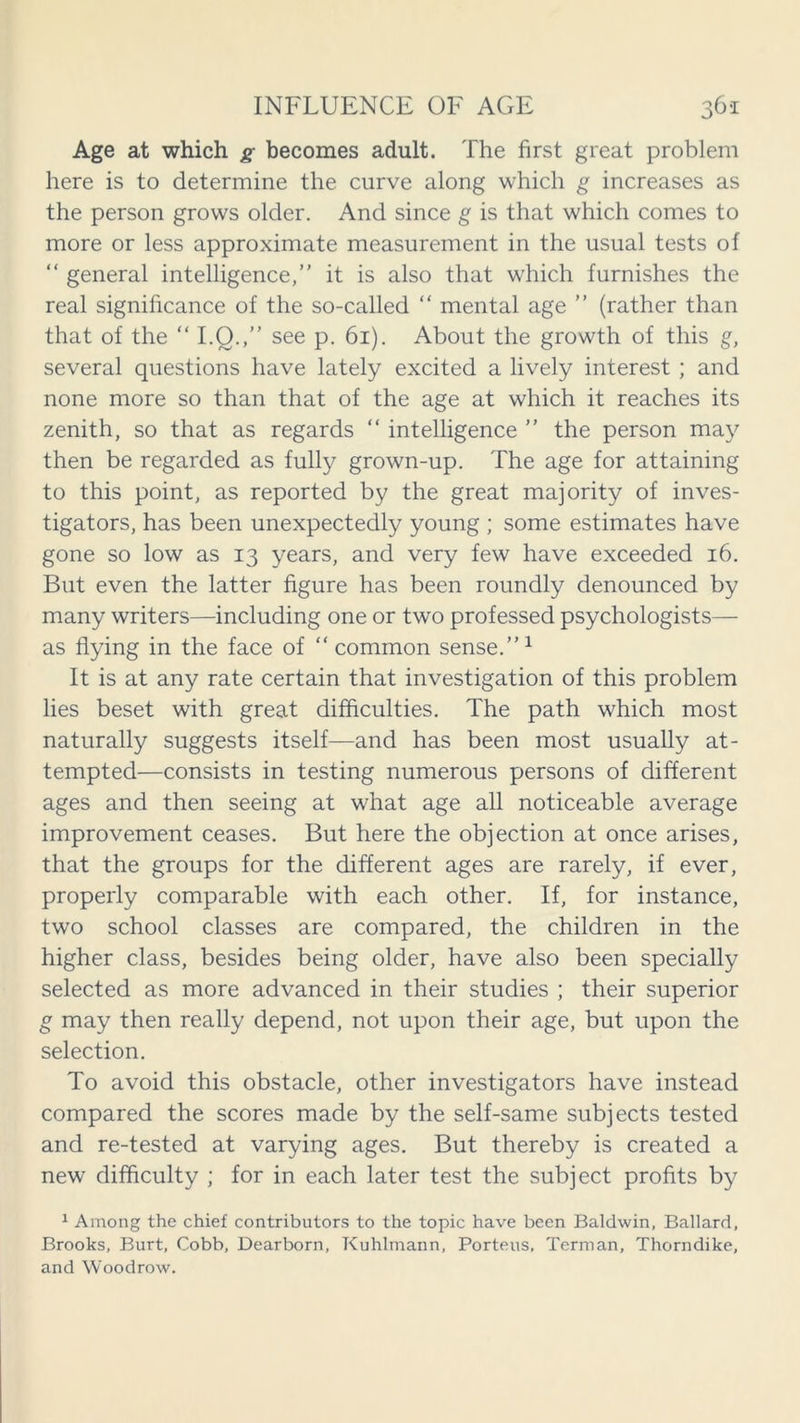 Age at which g becomes adult. The first great problem here is to determine the curve along which g increases as the person grows older. And since g is that which comes to more or less approximate measurement in the usual tests of “ general intelligence, it is also that which furnishes the real significance of the so-called “ mental age  (rather than that of the “ I.O.,” see p. 61). About the growth of this g, several questions have lately excited a lively interest ; and none more so than that of the age at which it reaches its zenith, so that as regards “ intelligence  the person may then be regarded as fully grown-up. The age for attaining to this point, as reported by the great majority of inves- tigators, has been unexpectedly young ; some estimates have gone so low as 13 years, and very few have exceeded 16. But even the latter figure has been roundly denounced by many writers—including one or two professed psychologists— as flying in the face of “ common sense.”1 It is at any rate certain that investigation of this problem lies beset with great difficulties. The path which most naturally suggests itself—and has been most usually at- tempted—consists in testing numerous persons of different ages and then seeing at what age all noticeable average improvement ceases. But here the objection at once arises, that the groups for the different ages are rarely, if ever, properly comparable with each other. If, for instance, two school classes are compared, the children in the higher class, besides being older, have also been specially selected as more advanced in their studies ; their superior g may then really depend, not upon their age, but upon the selection. To avoid this obstacle, other investigators have instead compared the scores made by the self-same subjects tested and re-tested at varying ages. But thereby is created a new difficulty ; for in each later test the subject profits by 1 Among the chief contributors to the topic have been Baldwin, Ballard, Brooks, Burt, Cobb, Dearborn, Kuhlmann, Porteus. Terman, Thorndike, and Woodrow.