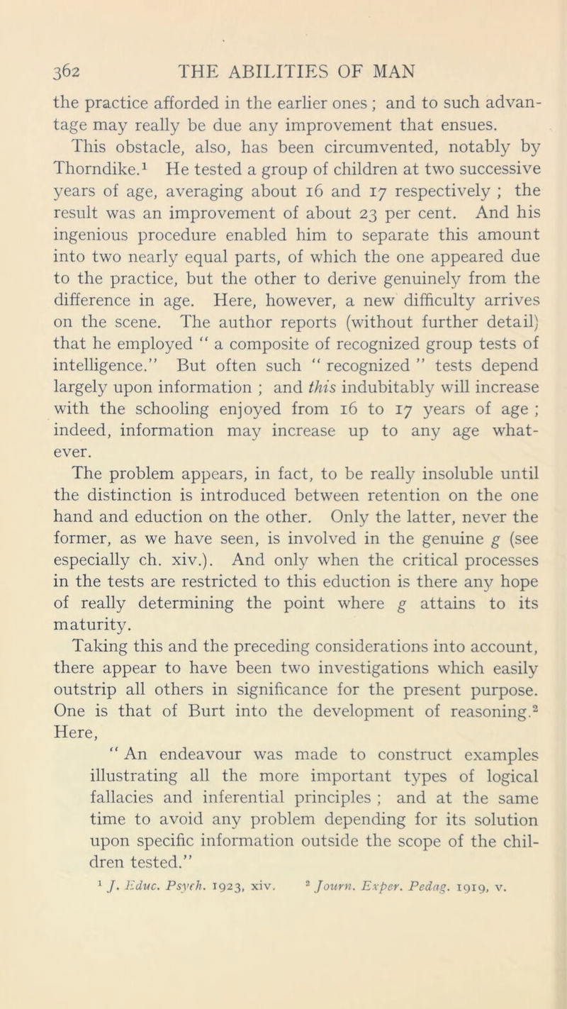 the practice afforded in the earlier ones ; and to such advan- tage may really be due any improvement that ensues. This obstacle, also, has been circumvented, notably by Thorndike.1 He tested a group of children at two successive years of age, averaging about 16 and 17 respectively ; the result was an improvement of about 23 per cent. And his ingenious procedure enabled him to separate this amount into two nearly equal parts, of which the one appeared due to the practice, but the other to derive genuinely from the difference in age. Here, however, a new difficulty arrives on the scene. The author reports (without further detail) that he employed “ a composite of recognized group tests of intelligence.” But often such “ recognized ” tests depend largely upon information ; and this indubitably will increase with the schooling enjoyed from 16 to 17 years of age ; indeed, information may increase up to any age what- ever. The problem appears, in fact, to be really insoluble until the distinction is introduced between retention on the one hand and eduction on the other. Only the latter, never the former, as we have seen, is involved in the genuine g (see especially ch. xiv.). And only when the critical processes in the tests are restricted to this eduction is there any hope of really determining the point where g attains to its maturity. Taking this and the preceding considerations into account, there appear to have been two investigations which easily outstrip all others in significance for the present purpose. One is that of Burt into the development of reasoning.2 Here, “ An endeavour was made to construct examples illustrating all the more important types of logical fallacies and inferential principles ; and at the same time to avoid any problem depending for its solution upon specific information outside the scope of the chil- dren tested.”
