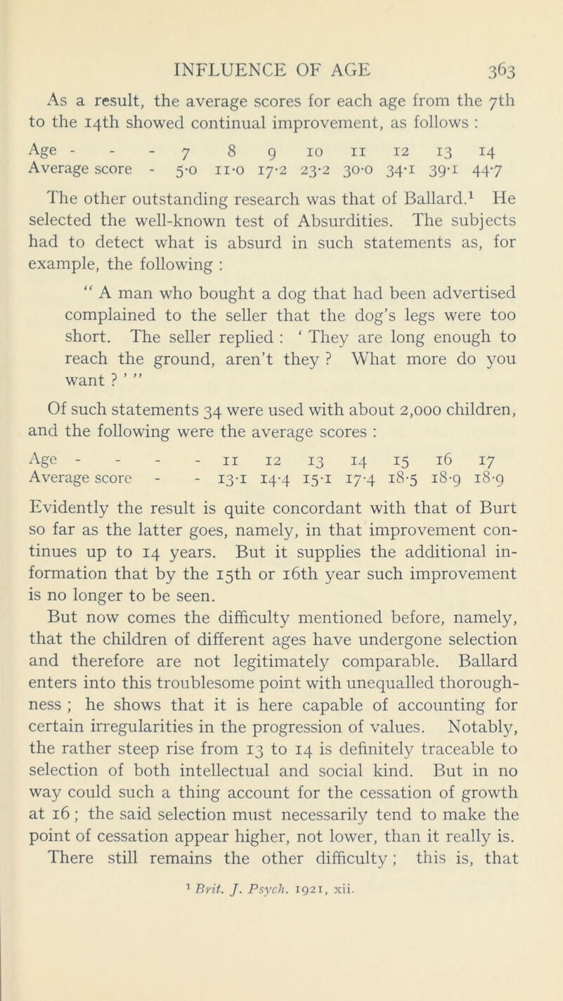 As a result, the average scores for each age from the 7th to the 14th showed continual improvement, as follows : Age 7 8 9 10 11 12 13 14 Average score - 5-0 n-o 17-2 23-2 30-0 34-1 39-1 447 The other outstanding research was that of Ballard.1 He selected the well-known test of Absurdities. The subjects had to detect what is absurd in such statements as, for example, the following : “ A man who bought a dog that had been advertised complained to the seller that the dog’s legs were too short. The seller replied : ‘ They are long enough to reach the ground, aren’t they ? What more do you want ? ’ ” Of such statements 34 were used with about 2,000 children, and the following were the average scores : Age - - - 11 12 13 14 15 16 17 Average score - - 13-1 14-4 15-1 17-4 18-5 18-9 18-9 Evidently the result is quite concordant with that of Burt so far as the latter goes, namely, in that improvement con- tinues up to 14 years. But it supplies the additional in- formation that by the 15th or 16th year such improvement is no longer to be seen. But now comes the difficulty mentioned before, namely, that the children of different ages have undergone selection and therefore are not legitimately comparable. Ballard enters into this troublesome point with unequalled thorough- ness ; he shows that it is here capable of accounting for certain irregularities in the progression of values. Notably, the rather steep rise from 13 to 14 is definitely traceable to selection of both intellectual and social kind. But in no way could such a thing account for the cessation of growth at 16; the said selection must necessarily tend to make the point of cessation appear higher, not lower, than it really is. There still remains the other difficulty; this is, that