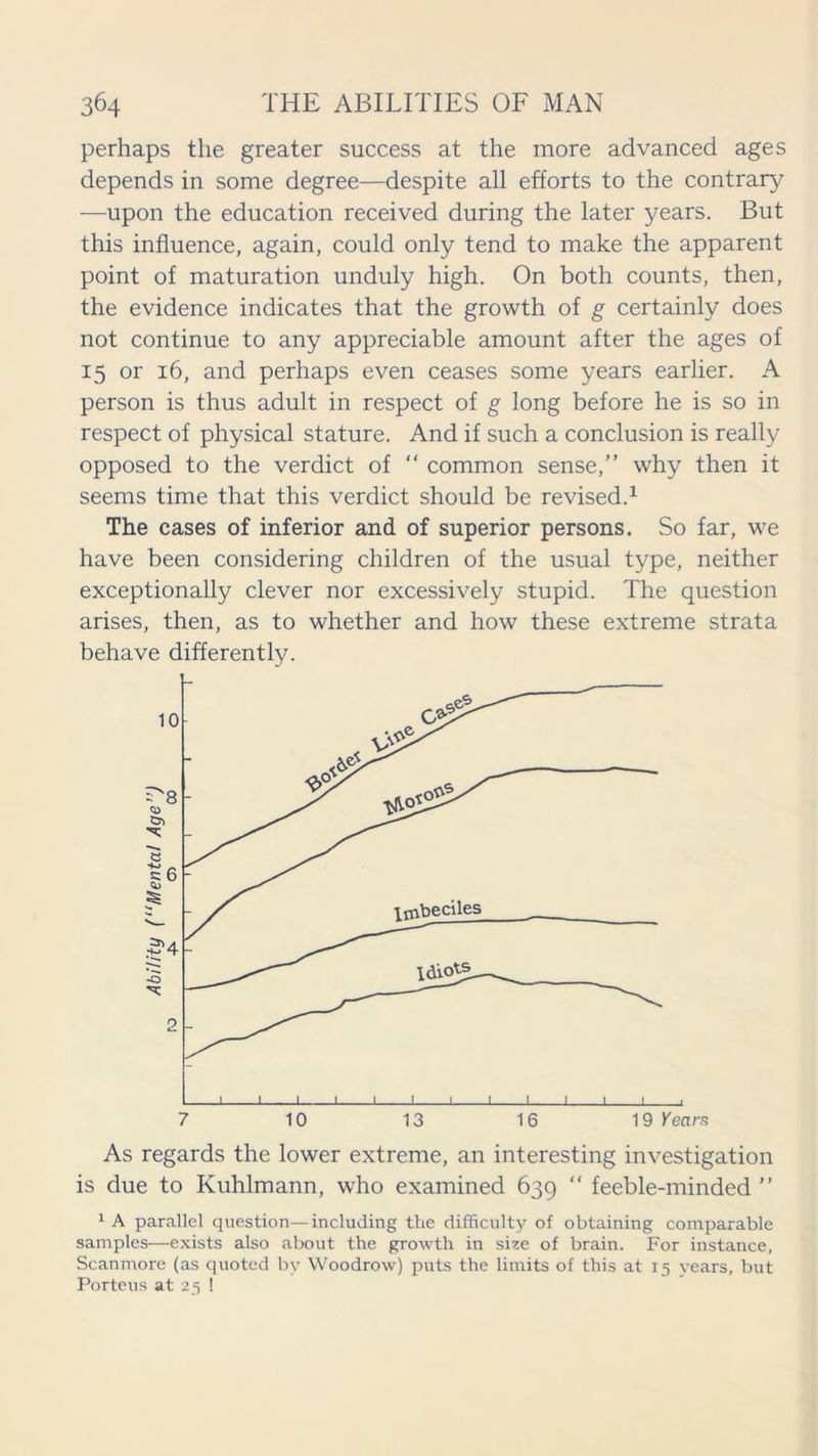 perhaps the greater success at the more advanced ages depends in some degree—despite all efforts to the contrary —upon the education received during the later years. But this influence, again, could only tend to make the apparent point of maturation unduly high. On both counts, then, the evidence indicates that the growth of g certainly does not continue to any appreciable amount after the ages of 15 or 16, and perhaps even ceases some years earlier. A person is thus adult in respect of g long before he is so in respect of physical stature. And if such a conclusion is really opposed to the verdict of “ common sense,” why then it seems time that this verdict should be revised.1 The cases of inferior and of superior persons. So far, we have been considering children of the usual type, neither exceptionally clever nor excessively stupid. The question arises, then, as to whether and how these extreme strata behave differently. As regards the lower extreme, an interesting investigation is due to Kuhlmann, who examined 639 “ feeble-minded ” 1 A parallel question—including the difficulty of obtaining comparable samples—exists also about the growth in size of brain. For instance, Scanmore (as quoted by Woodrow) puts the limits of this at 15 vears, but Porteus at 25 1