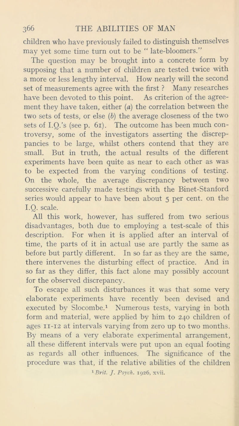 children who have previously failed to distinguish themselves may yet some time turn out to be “ late-bloomers.” The question may be brought into a concrete form by supposing that a number of children are tested twice with a more or less lengthy interval. How nearly will the second set of measurements agree with the first ? Many researches have been devoted to this point. As criterion of the agree- ment they have taken, either (a) the correlation between the two sets of tests, or else (b) the average closeness of the two sets of I.O.’s (see p. 61). The outcome has been much con- troversy, some of the investigators asserting the discrep- pancies to be large, whilst others contend that they are small. But in truth, the actual results of the different experiments have been quite as near to each other as was to be expected from the varying conditions of testing. On the whole, the average discrepancy between two successive carefully made testings with the Binet-Stanford series would appear to have been about 5 per cent, on the I.O. scale. f'w' All this work, however, has suffered from two serious disadvantages, both due to employing a test-scale of this description. For when it is applied after an interval of time, the parts of it in actual use are partly the same as before but partly different. In so far as they are the same, there intervenes the disturbing effect of practice. And in so far as they differ, this fact alone may possibly account for the observed discrepancy. To escape all such disturbances it was that some very elaborate experiments have recently been devised and executed by Slocombe.1 Numerous tests, varying in both form and material, were applied by him to 240 children of ages 11-12 at intervals varying from zero up to two months. By means of a very elaborate experimental arrangement, all these different intervals were put upon an equal footing as regards all other influences. The significance of the procedure was that, if the relative abilities of the children