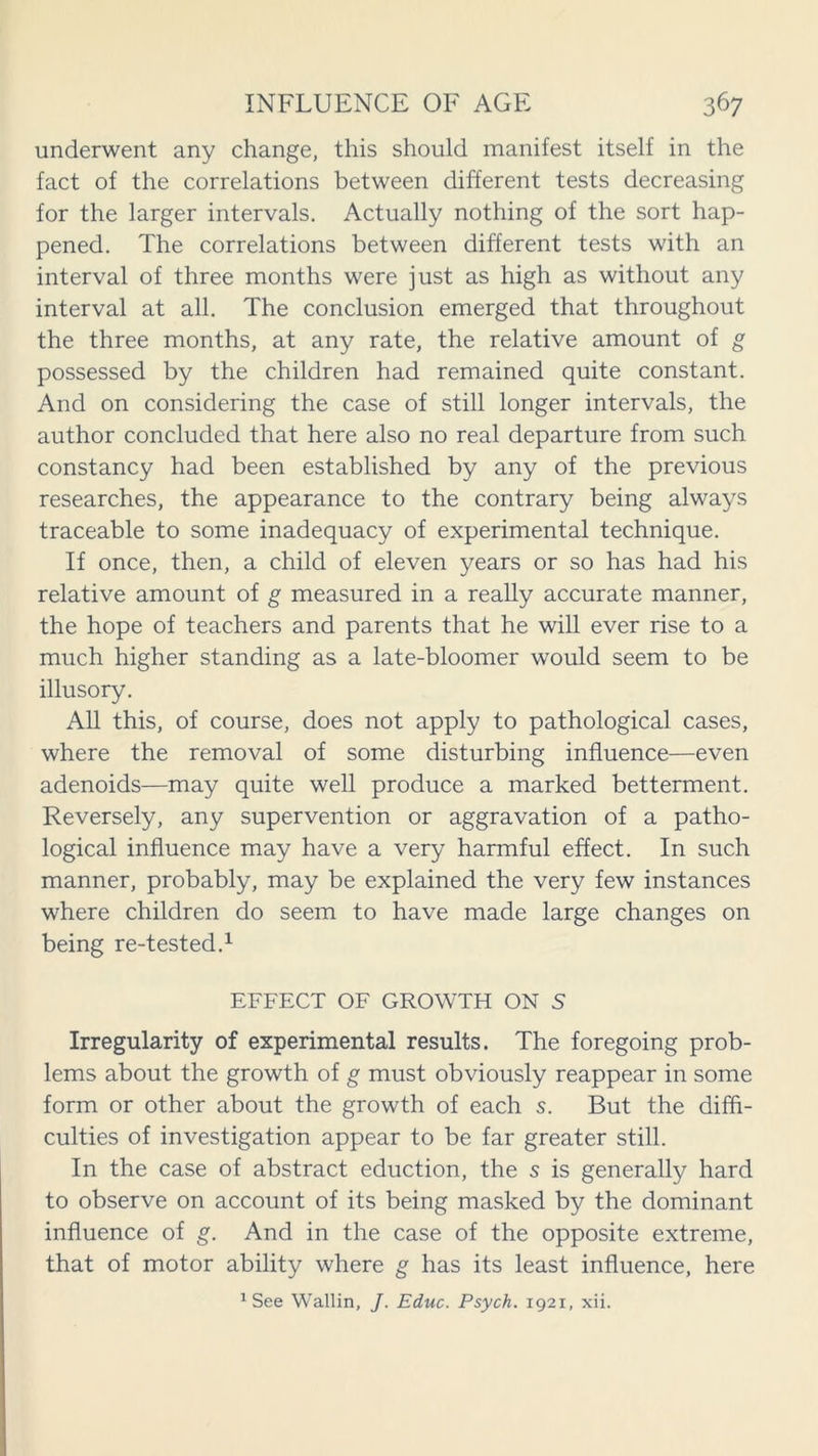 underwent any change, this should manifest itself in the fact of the correlations between different tests decreasing for the larger intervals. Actually nothing of the sort hap- pened. The correlations between different tests with an interval of three months were just as high as without any interval at all. The conclusion emerged that throughout the three months, at any rate, the relative amount of g possessed by the children had remained quite constant. And on considering the case of still longer intervals, the author concluded that here also no real departure from such constancy had been established by any of the previous researches, the appearance to the contrary being always traceable to some inadequacy of experimental technique. If once, then, a child of eleven years or so has had his relative amount of g measured in a really accurate manner, the hope of teachers and parents that he will ever rise to a much higher standing as a late-bloomer would seem to be illusory. All this, of course, does not apply to pathological cases, where the removal of some disturbing influence—even adenoids—may quite well produce a marked betterment. Reversely, any supervention or aggravation of a patho- logical influence may have a very harmful effect. In such manner, probably, may be explained the very few instances where children do seem to have made large changes on being re-tested.1 EFFECT OF GROWTH ON S Irregularity of experimental results. The foregoing prob- lems about the growth of g must obviously reappear in some form or other about the growth of each s. But the diffi- culties of investigation appear to be far greater still. In the case of abstract eduction, the s is generally hard to observe on account of its being masked by the dominant influence of g. And in the case of the opposite extreme, that of motor ability where g has its least influence, here 1 See Wallin, J. Educ. Psych. 1921, xii.