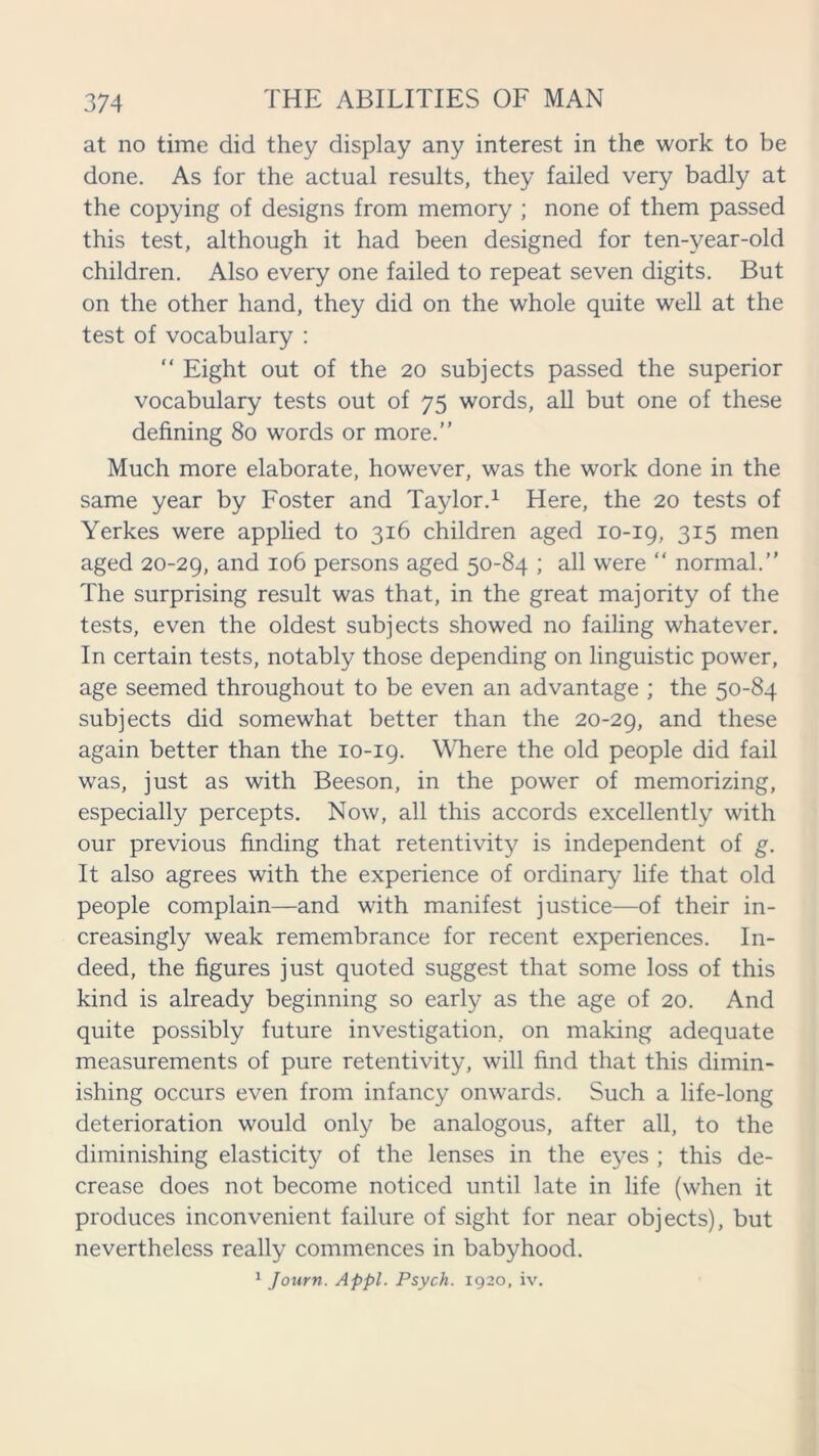 at no time did they display any interest in the work to be done. As for the actual results, they failed very badly at the copying of designs from memory ; none of them passed this test, although it had been designed for ten-year-old children. Also every one failed to repeat seven digits. But on the other hand, they did on the whole quite well at the test of vocabulary : “ Eight out of the 20 subjects passed the superior vocabulary tests out of 75 words, all but one of these defining 80 words or more.” Much more elaborate, however, was the work done in the same year by Foster and Taylor.1 Here, the 20 tests of Yerkes were applied to 316 children aged 10-19, 315 men aged 20-29, and 106 persons aged 50-84 ; all were “ normal.” The surprising result was that, in the great majority of the tests, even the oldest subjects showed no failing whatever. In certain tests, notably those depending on linguistic power, age seemed throughout to be even an advantage ; the 50-84 subjects did somewhat better than the 20-29, and these again better than the 10-19. Where the old people did fail was, just as with Beeson, in the power of memorizing, especially percepts. Now, all this accords excellently with our previous finding that retentivity is independent of g. It also agrees with the experience of ordinary life that old people complain—and with manifest justice—of their in- creasingly weak remembrance for recent experiences. In- deed, the figures just quoted suggest that some loss of this kind is already beginning so early as the age of 20. And quite possibly future investigation, on making adequate measurements of pure retentivity, will find that this dimin- ishing occurs even from infancy onwards. Such a life-long deterioration would only be analogous, after all, to the diminishing elasticity of the lenses in the eyes ; this de- crease does not become noticed until late in life (when it produces inconvenient failure of sight for near objects), but nevertheless really commences in babyhood.