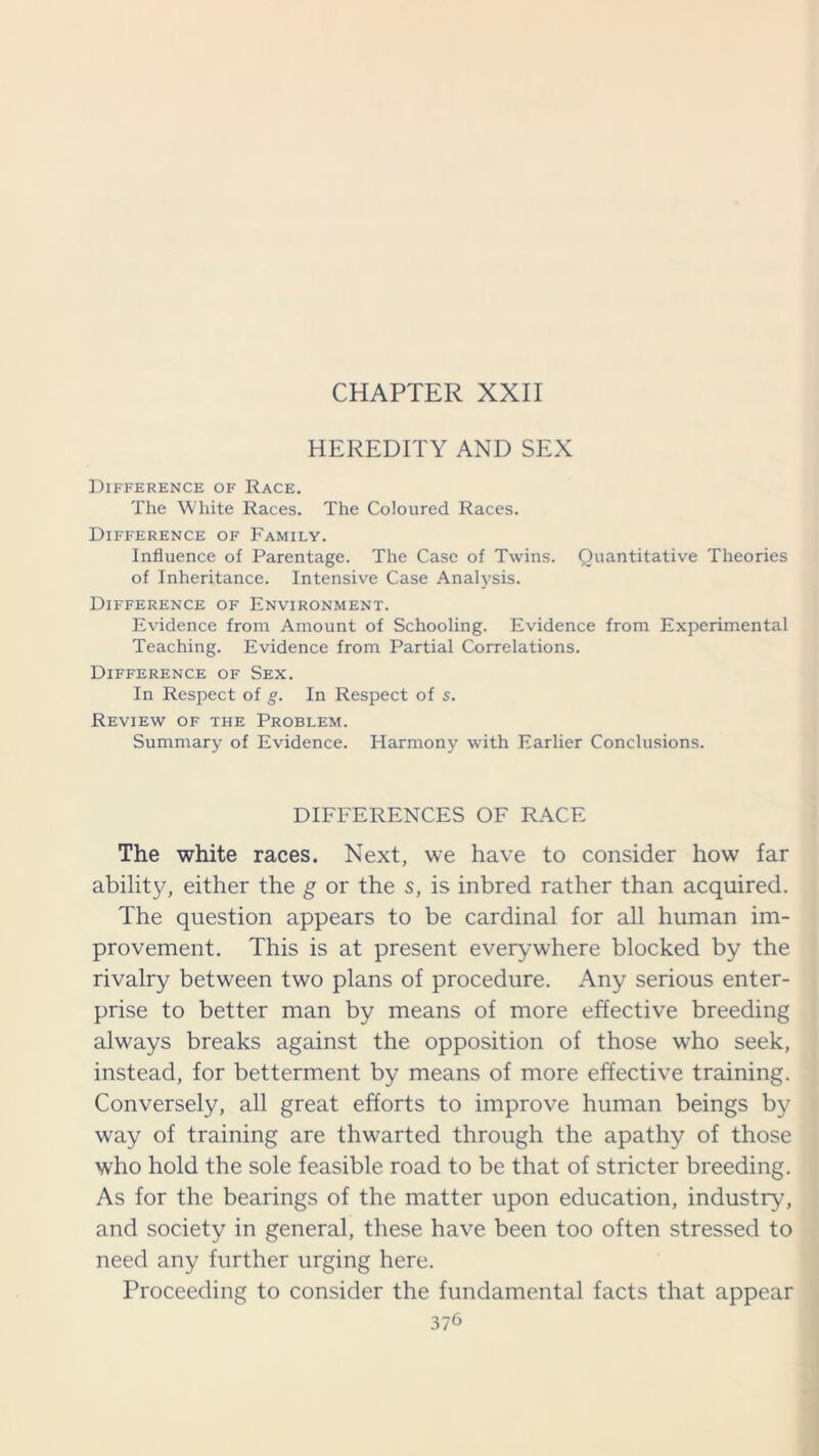 CHAPTER XXII HEREDITY AND SEX Difference of Race. The White Races. The Coloured Races. Difference of Family. Influence of Parentage. The Case of Twins. Quantitative Theories of Inheritance. Intensive Case Analysis. Difference of Environment. Evidence from Amount of Schooling. Evidence from Experimental Teaching. Evidence from Partial Correlations. Difference of Sex. In Respect of g. In Respect of s. Review of the Problem. Summary of Evidence. Harmony with Earlier Conclusions. DIFFERENCES OF RACE The white races. Next, we have to consider how far ability, either the g or the s, is inbred rather than acquired. The question appears to be cardinal for all human im- provement. This is at present everywhere blocked by the rivalry between two plans of procedure. Any serious enter- prise to better man by means of more effective breeding always breaks against the opposition of those who seek, instead, for betterment by means of more effective training. Conversely, all great efforts to improve human beings by way of training are thwarted through the apathy of those who hold the sole feasible road to be that of stricter breeding. As for the bearings of the matter upon education, industry, and society in general, these have been too often stressed to need any further urging here. Proceeding to consider the fundamental facts that appear