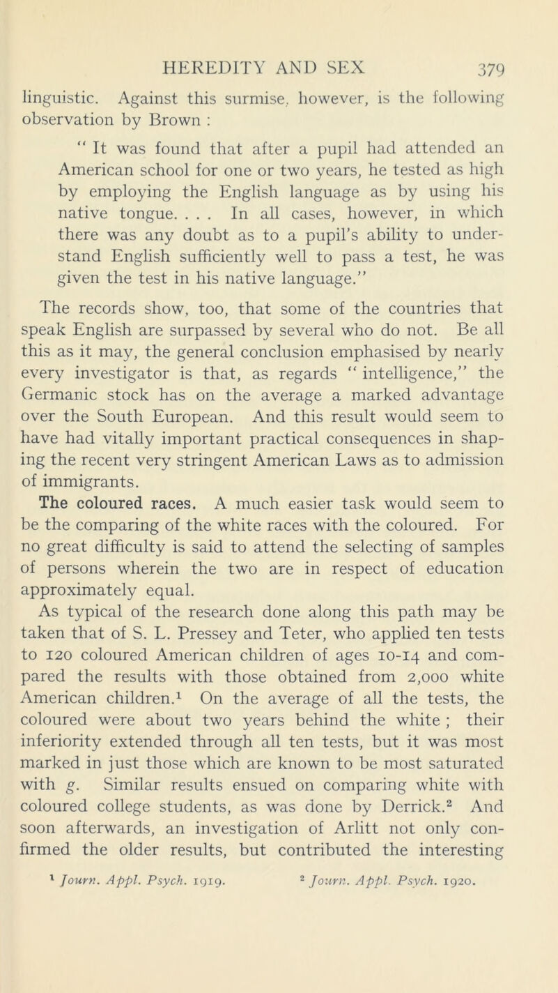 linguistic. Against this surmise, however, is the following observation by Brown : It was found that after a pupil had attended an American school for one or two years, he tested as high by employing the English language as by using his native tongue. ... In all cases, however, in which there was any doubt as to a pupil’s ability to under- stand English sufficiently well to pass a test, he was given the test in his native language.” The records show, too, that some of the countries that speak English are surpassed by several who do not. Be all this as it may, the general conclusion emphasised by nearly every investigator is that, as regards  intelligence,” the Germanic stock has on the average a marked advantage over the South European. And this result would seem to have had vitally important practical consequences in shap- ing the recent very stringent American Laws as to admission of immigrants. The coloured races. A much easier task would seem to be the comparing of the white races with the coloured. For no great difficulty is said to attend the selecting of samples of persons wherein the two are in respect of education approximately equal. As typical of the research done along this path may be taken that of S. L. Pressey and Teter, who applied ten tests to 120 coloured American children of ages 10-14 and com- pared the results with those obtained from 2,000 white American children.1 On the average of all the tests, the coloured were about two years behind the white ; their inferiority extended through all ten tests, but it was most marked in just those which are known to be most saturated with g. Similar results ensued on comparing white with coloured college students, as was done by Derrick.2 And soon afterwards, an investigation of Arlitt not only con- firmed the older results, but contributed the interesting