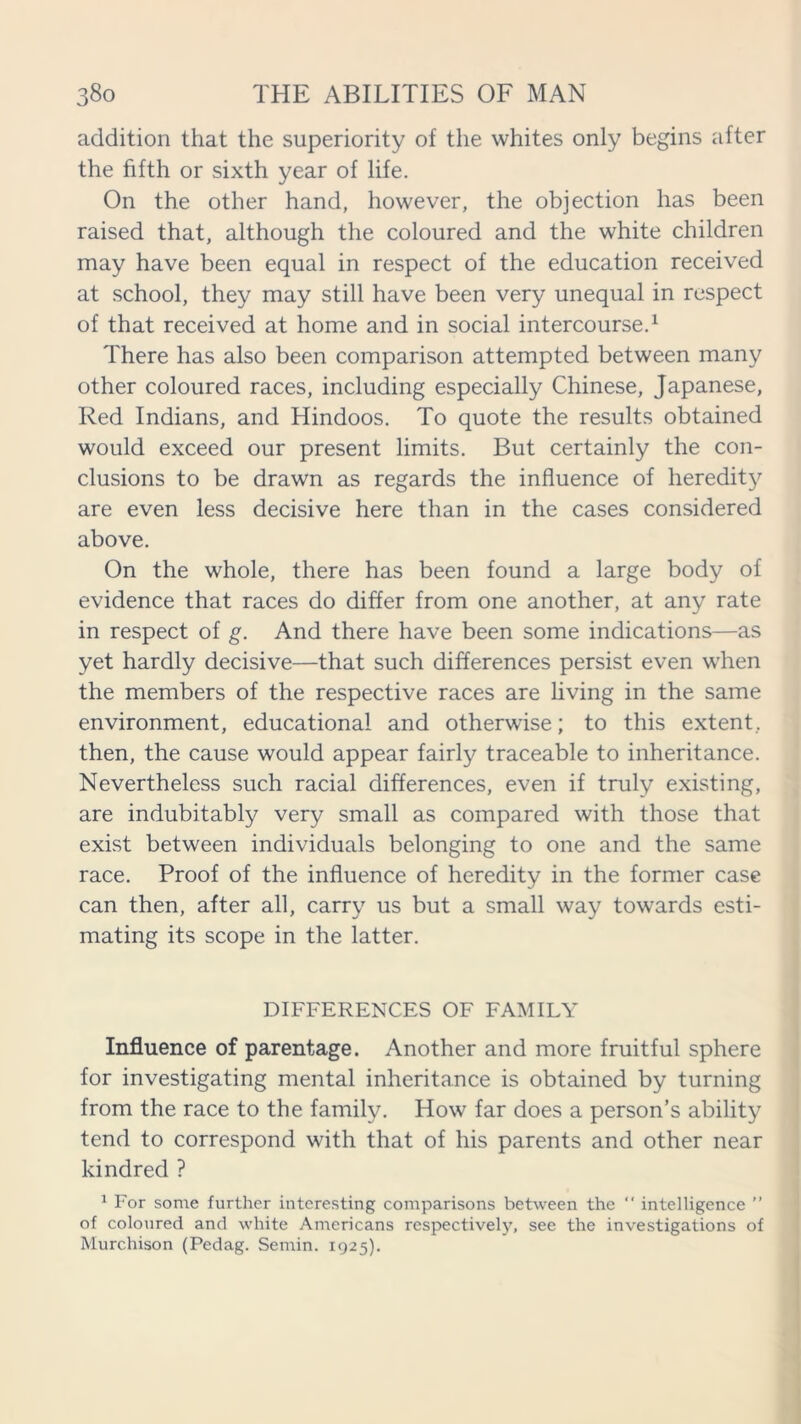 addition that the superiority of the whites only begins after the fifth or sixth year of life. On the other hand, however, the objection has been raised that, although the coloured and the white children may have been equal in respect of the education received at school, they may still have been very unequal in respect of that received at home and in social intercourse.1 There has also been comparison attempted between many other coloured races, including especially Chinese, Japanese, Red Indians, and Hindoos. To quote the results obtained would exceed our present limits. But certainly the con- clusions to be drawn as regards the influence of heredity are even less decisive here than in the cases considered above. On the whole, there has been found a large body of evidence that races do differ from one another, at any rate in respect of g. And there have been some indications—as yet hardly decisive—that such differences persist even when the members of the respective races are living in the same environment, educational and otherwise; to this extent, then, the cause would appear fairly traceable to inheritance. Nevertheless such racial differences, even if truly existing, are indubitably very small as compared with those that exist between individuals belonging to one and the same race. Proof of the influence of heredity in the former case can then, after all, carry us but a small way towards esti- mating its scope in the latter. DIFFERENCES OF FAMILY Influence of parentage. Another and more fruitful sphere for investigating mental inheritance is obtained by turning from the race to the family. How far does a person’s ability tend to correspond with that of his parents and other near kindred ? 1 For some further interesting comparisons between the “ intelligence ” of coloured and white Americans respectively, see the investigations of Murchison (Pedag. Semin. 1925).