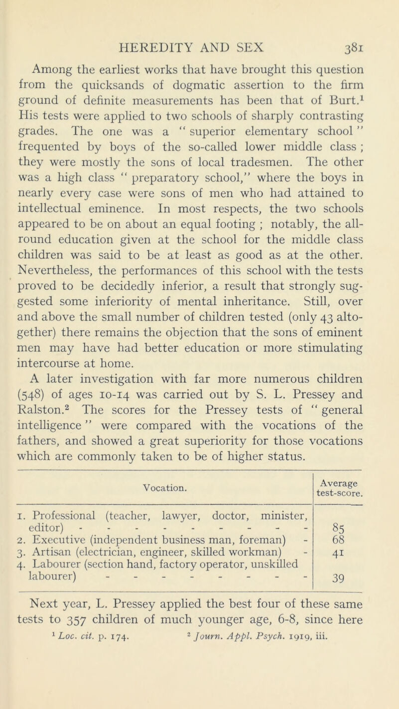 Among the earliest works that have brought this question from the quicksands of dogmatic assertion to the firm ground of definite measurements has been that of Burt.* 1 His tests were applied to two schools of sharply contrasting grades. The one was a “ superior elementary school ” frequented by boys of the so-called lower middle class ; they were mostly the sons of local tradesmen. The other was a high class “ preparatory school,” where the boys in nearly every case were sons of men who had attained to intellectual eminence. In most respects, the two schools appeared to be on about an equal footing ; notably, the all- round education given at the school for the middle class children was said to be at least as good as at the other. Nevertheless, the performances of this school with the tests proved to be decidedly inferior, a result that strongly sug- gested some inferiority of mental inheritance. Still, over and above the small number of children tested (only 43 alto- gether) there remains the objection that the sons of eminent men may have had better education or more stimulating intercourse at home. A later investigation with far more numerous children (548) of ages 10-14 was carried out by S. L. Pressey and Ralston.2 The scores for the Pressey tests of “ general intelligence ” were compared with the vocations of the fathers, and showed a great superiority for those vocations which are commonly taken to be of higher status. Vocation. Average test-score. 1. Professional (teacher, lawyer, doctor, minister, editor) 2. Executive (independent business man, foreman) 3. Artisan (electrician, engineer, skilled workman) 4. Labourer (section hand, factory operator, unskilled labourer) -------- 85 68 4i 39 Next year, L. Pressey applied the best four of these same tests to 357 children of much younger age, 6-8, since here 1 Loc. cit. p. 174. 2 Journ. Appl. Psych. 1919, iii.