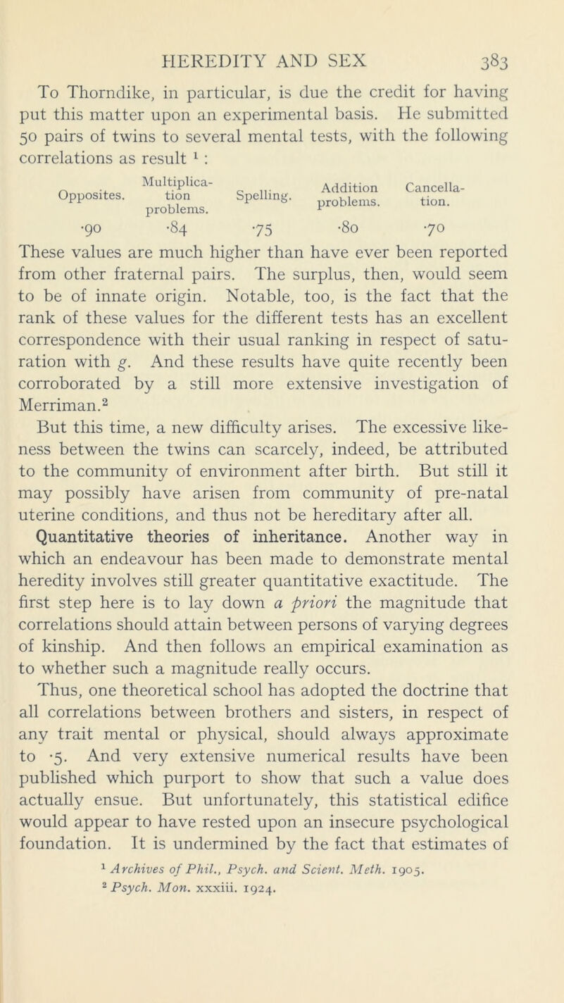 To Thorndike, in particular, is due the credit for having put this matter upon an experimental basis. He submitted 50 pairs of twins to several mental tests, with the following correlations as result 1 : Multiplica- Opposites. tion Spelling, problems. •90 -84 75 Addition Cancella- problems. tion. •80 70 These values are much higher than have ever been reported from other fraternal pairs. The surplus, then, would seem to be of innate origin. Notable, too, is the fact that the rank of these values for the different tests has an excellent correspondence with their usual ranking in respect of satu- ration with g. And these results have quite recently been corroborated by a still more extensive investigation of Merriman.2 But this time, a new difficulty arises. The excessive like- ness between the twins can scarcely, indeed, be attributed to the community of environment after birth. But still it may possibly have arisen from community of pre-natal uterine conditions, and thus not be hereditary after all. Quantitative theories of inheritance. Another way in which an endeavour has been made to demonstrate mental heredity involves still greater quantitative exactitude. The first step here is to lay down a priori the magnitude that correlations should attain between persons of varying degrees of kinship. And then follows an empirical examination as to whether such a magnitude really occurs. Thus, one theoretical school has adopted the doctrine that all correlations between brothers and sisters, in respect of any trait mental or physical, should always approximate to -5. And very extensive numerical results have been published which purport to show that such a value does actually ensue. But unfortunately, this statistical edifice would appear to have rested upon an insecure psychological foundation. It is undermined by the fact that estimates of 1 Archives of Phil., Psych, and Scient. Meth. 1905. 2 Psych. Mon. xxxiii. 1924.