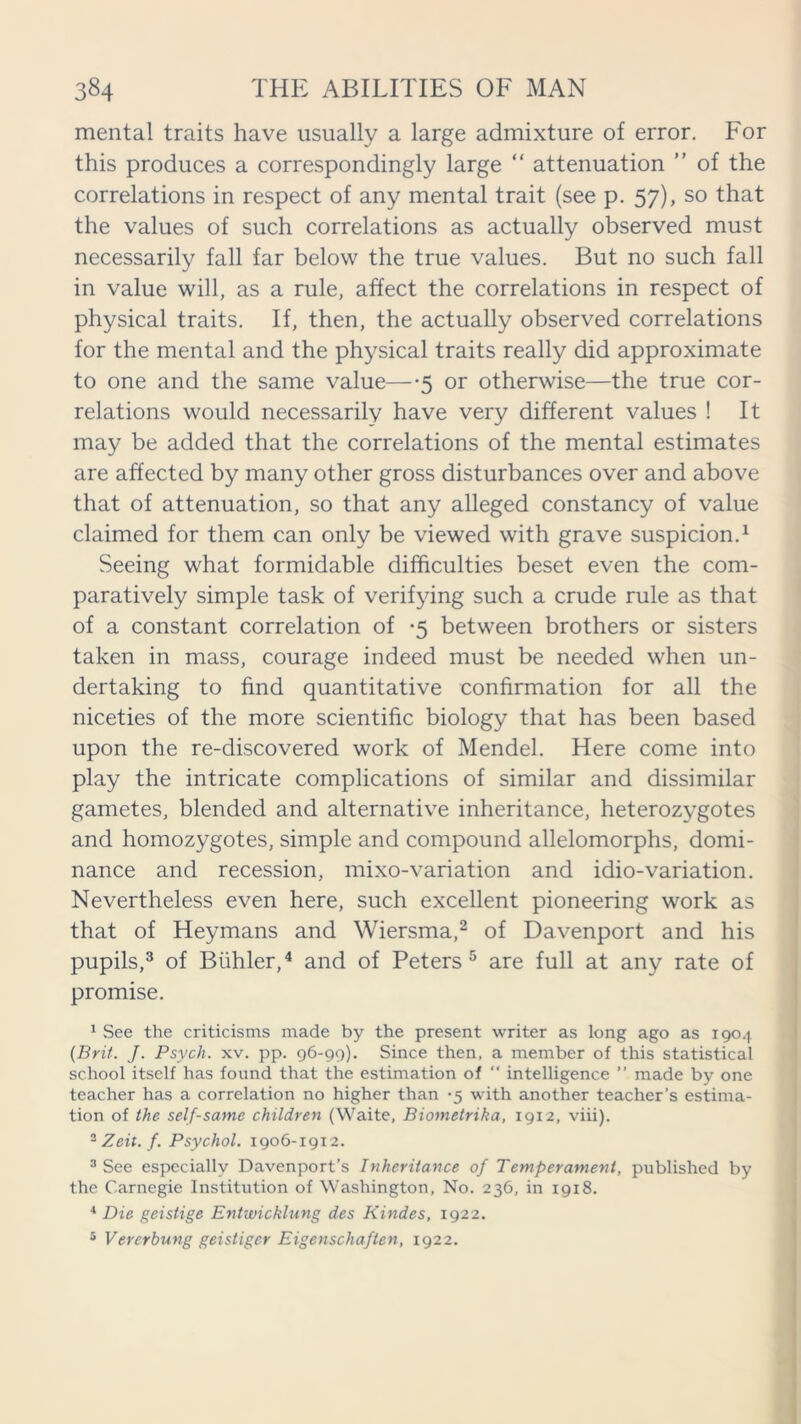 mental traits have usually a large admixture of error. For this produces a correspondingly large “ attenuation ” of the correlations in respect of any mental trait (see p. 57), so that the values of such correlations as actually observed must necessarily fall far below the true values. But no such fall in value will, as a rule, affect the correlations in respect of physical traits. If, then, the actually observed correlations for the mental and the physical traits really did approximate to one and the same value—-5 or otherwise—the true cor- relations would necessarily have very different values ! It may be added that the correlations of the mental estimates are affected by many other gross disturbances over and above that of attenuation, so that any alleged constancy of value claimed for them can only be viewed with grave suspicion.1 Seeing what formidable difficulties beset even the com- paratively simple task of verifying such a crude rule as that of a constant correlation of -5 between brothers or sisters taken in mass, courage indeed must be needed when un- dertaking to find quantitative confirmation for all the niceties of the more scientific biology that has been based upon the re-discovered work of Mendel. Here come into play the intricate complications of similar and dissimilar gametes, blended and alternative inheritance, heterozygotes and homozygotes, simple and compound allelomorphs, domi- nance and recession, mixo-variation and idio-variation. Nevertheless even here, such excellent pioneering work as that of Heymans and Wiersma,2 of Davenport and his pupils,3 of Biihler,4 and of Peters 5 are full at any rate of promise. 1 See the criticisms made by the present writer as long ago as 1904 (Brit. J. Psych, xv. pp. 96-99). Since then, a member of this statistical school itself has found that the estimation of “ intelligence ” made by one teacher has a correlation no higher than -5 with another teacher’s estima- tion of the self-same children (Waite, Biometrika, 1912, viii). 2 Zeit. f. Psychol. 1906-19x2. 3 See especially Davenport’s Inheritance of Temperament, published by the Carnegie Institution of Washington, No. 236, in 1918. 4 Die geistige Entwicklung des Kindes, 1922. 5 Vererbung geistiger Eigenschaften, 1922.