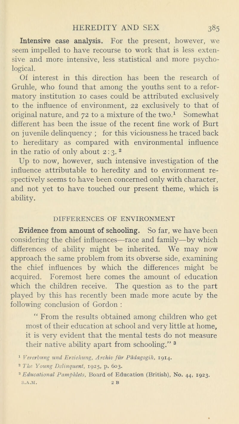 Intensive case analysis. For the present, however, we seem impelled to have recourse to work that is less exten- sive and more intensive, less statistical and more psycho- logical. Of interest in this direction has been the research of Gruhle, who found that among the youths sent to a refor- matory institution 10 cases could be attributed exclusively to the influence of environment, 22 exclusively to that of original nature, and 72 to a mixture of the two.1 Somewhat different has been the issue of the recent fine work of Burt on juvenile delinquency ; for this viciousness he traced back to hereditary as compared with environmental influence in the ratio of only about 2:3. 2 Up to now, however, such intensive investigation of the influence attributable to heredity and to environment re- spectively seems to have been concerned only with character, and not yet to have touched our present theme, which is ability. DIFFERENCES OF ENVIRONMENT Evidence from amount of schooling. So far, we have been considering the chief influences—race and family—by which differences of ability might be inherited. We may now approach the same problem from its obverse side, examining the chief influences by which the differences might be acquired. Foremost here comes the amount of education which the children receive. The question as to the part played by this has recently been made more acute by the following conclusion of Gordon : “ From the results obtained among children who get most of their education at school and very little at home, it is very evident that the mental tests do not measure their native ability apart from schooling.” 3 1 V ever bung und Erziehung, Archiv fiir Padagogik, 1914. 2 The Young Delinquent, 1925, p. 603. 3 Educational Pamphlets, Board of Education (British), No. 44, 1923. 2 B S.A.M.