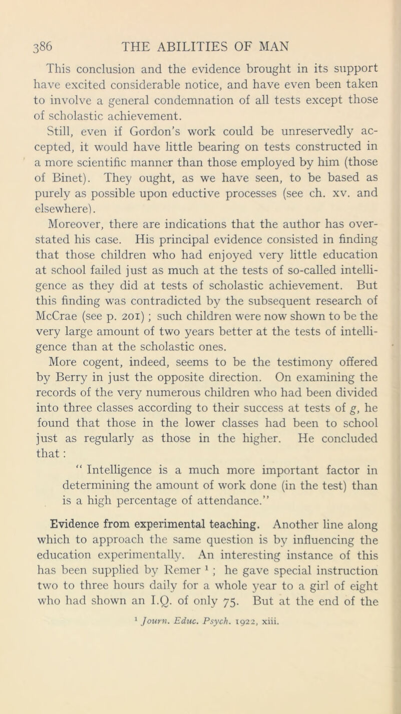 This conclusion and the evidence brought in its support have excited considerable notice, and have even been taken to involve a general condemnation of all tests except those of scholastic achievement. Still, even if Gordon’s work could be unreservedly ac- cepted, it would have little bearing on tests constructed in a more scientific manner than those employed by him (those of Binet). They ought, as we have seen, to be based as purely as possible upon eductive processes (see ch. xv. and elsewhere). Moreover, there are indications that the author has over- stated his case. His principal evidence consisted in finding that those children who had enjoyed very little education at school failed just as much at the tests of so-called intelli- gence as they did at tests of scholastic achievement. But this finding was contradicted by the subsequent research of McCrae (see p. 201); such children were now shown to be the very large amount of two years better at the tests of intelli- gence than at the scholastic ones. More cogent, indeed, seems to be the testimony offered by Berry in just the opposite direction. On examining the records of the very numerous children who had been divided into three classes according to their success at tests of g, he found that those in the lower classes had been to school just as regularly as those in the higher. He concluded that: “ Intelligence is a much more important factor in determining the amount of work done (in the test) than is a high percentage of attendance.” Evidence from experimental teaching. Another line along which to approach the same question is by influencing the education experimentally. An interesting instance of this has been supplied by Remer 1 ; he gave special instruction two to three hours daily for a whole year to a girl of eight who had shown an I.Q. of only 75. But at the end of the