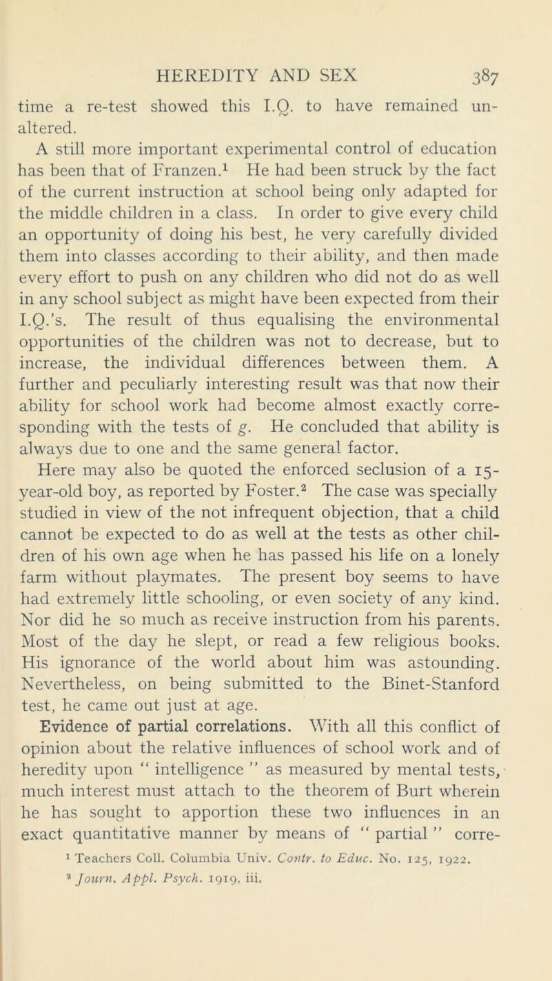 time a re-test showed this I.O. to have remained un- altered. A still more important experimental control of education has been that of Franzen.1 He had been struck by the fact of the current instruction at school being only adapted for the middle children in a class. In order to give every child an opportunity of doing his best, he very carefully divided them into classes according to their ability, and then made every effort to push on any children who did not do as well in any school subject as might have been expected from their I.Q.’s. The result of thus equalising the environmental opportunities of the children was not to decrease, but to increase, the individual differences between them. A further and peculiarly interesting result was that now their ability for school work had become almost exactly corre- sponding with the tests of g. He concluded that ability is always due to one and the same general factor. Here may also be quoted the enforced seclusion of a 15- year-old boy, as reported by Foster.2 The case was specially studied in view of the not infrequent objection, that a child cannot be expected to do as well at the tests as other chil- dren of his own age when he has passed his life on a lonely farm without playmates. The present boy seems to have had extremely little schooling, or even society of any kind. Nor did he so much as receive instruction from his parents. Most of the day he slept, or read a few religious books. His ignorance of the world about him was astounding. Nevertheless, on being submitted to the Binet-Stanford test, he came out just at age. Evidence of partial correlations. With all this conflict of opinion about the relative influences of school work and of heredity upon “ intelligence ” as measured by mental tests, much interest must attach to the theorem of Burt wherein he has sought to apportion these two influences in an exact quantitative manner by means of “ partial ” corre- 1 Teachers Coll. Columbia Univ. Covtr. to Educ. No. 125, 1922.