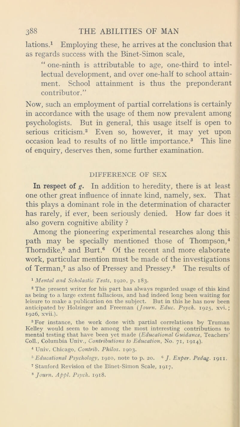 lations.1 Employing these, he arrives at the conclusion that as regards success with the Binet-Simon scale, “ one-ninth is attributable to age, one-third to intel- lectual development, and over one-half to school attain- ment. School attainment is thus the preponderant contributor.” Now, such an employment of partial correlations is certainly in accordance with the usage of them now prevalent among psychologists. But in general, this usage itself is open to serious criticism.2 Even so, however, it may yet upon occasion lead to results of no little importance.3 This line of enquiry, deserves then, some further examination. DIFFERENCE OF SEX In respect of g. In addition to heredity, there is at least one other great influence of innate kind, namely, sex. That this plays a dominant role in the determination of character has rarely, if ever, been seriously denied. How far does it also govern cognitive ability ? Among the pioneering experimental researches along this path may be specially mentioned those of Thompson,4 Thorndike,5 and Burt.6 Of the recent and more elaborate work, particular mention must be made of the investigations of Terman,7 as also of Pressey and Pressey.8 The results of 1 Mental and Scholastic Tests, 1920, p. 183. 2 The present writer for his part has always regarded usage of this kind as being to a large extent fallacious, and had indeed long been waiting for leisure to make a publication bn the subject. But in this he has now been anticipated by Holzinger and Freeman (Journ. Educ. Psych. 1925, xvi.; 1926, xvii.). 3 For instance, the work done with partial correlations by Truman Kelley would seem to be among the most interesting contributions to mental testing that have been yet made (Educational Guidance, Teachers’ Coll., Columbia Univ., Contributions to Education, No. 71, 1914). 4 Univ. Chicago, Contrib. Philos. 1903. 5 Educational Psychology, 1910, note to p. 20. 6 J. Exper. Pedag. 1911. 7 Stanford Revision of the Binet-Simon Scale, 1917.