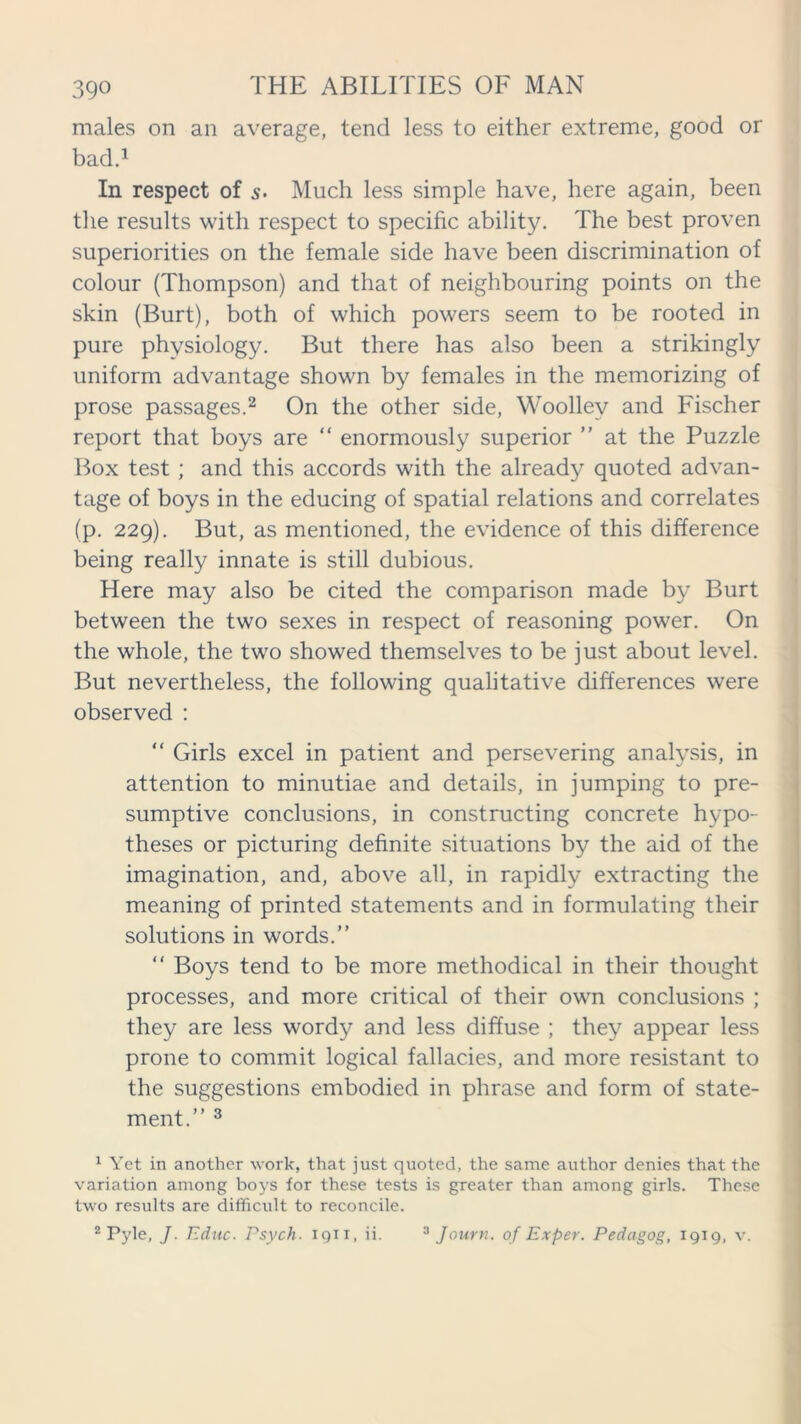 males on an average, tend less to either extreme, good or bad.1 In respect of s• Much less simple have, here again, been the results with respect to specific ability. The best proven superiorities on the female side have been discrimination of colour (Thompson) and that of neighbouring points on the skin (Burt), both of which powers seem to be rooted in pure physiology. But there has also been a strikingly uniform advantage shown by females in the memorizing of prose passages.2 On the other side, Woolley and Fischer report that boys are “ enormously superior ” at the Puzzle Box test ; and this accords with the already quoted advan- tage of boys in the educing of spatial relations and correlates (p. 229). But, as mentioned, the evidence of this difference being really innate is still dubious. Here may also be cited the comparison made by Burt between the two sexes in respect of reasoning power. On the whole, the two showed themselves to be just about level. But nevertheless, the following qualitative differences were observed : “ Girls excel in patient and persevering analysis, in attention to minutiae and details, in jumping to pre- sumptive conclusions, in constructing concrete hypo- theses or picturing definite situations by the aid of the imagination, and, above all, in rapidly extracting the meaning of printed statements and in formulating their solutions in words.” “ Boys tend to be more methodical in their thought processes, and more critical of their own conclusions ; they are less wordy and less diffuse ; they appear less prone to commit logical fallacies, and more resistant to the suggestions embodied in phrase and form of state- ment.” 3 1 Yet in another work, that just quoted, the same author denies that the variation among boys for these tests is greater than among girls. These two results are difficult to reconcile. 2 Pyle, J. Educ. Psych. 1911, ii. 3 Journ. of Exper. Pedagog, 1919, v.