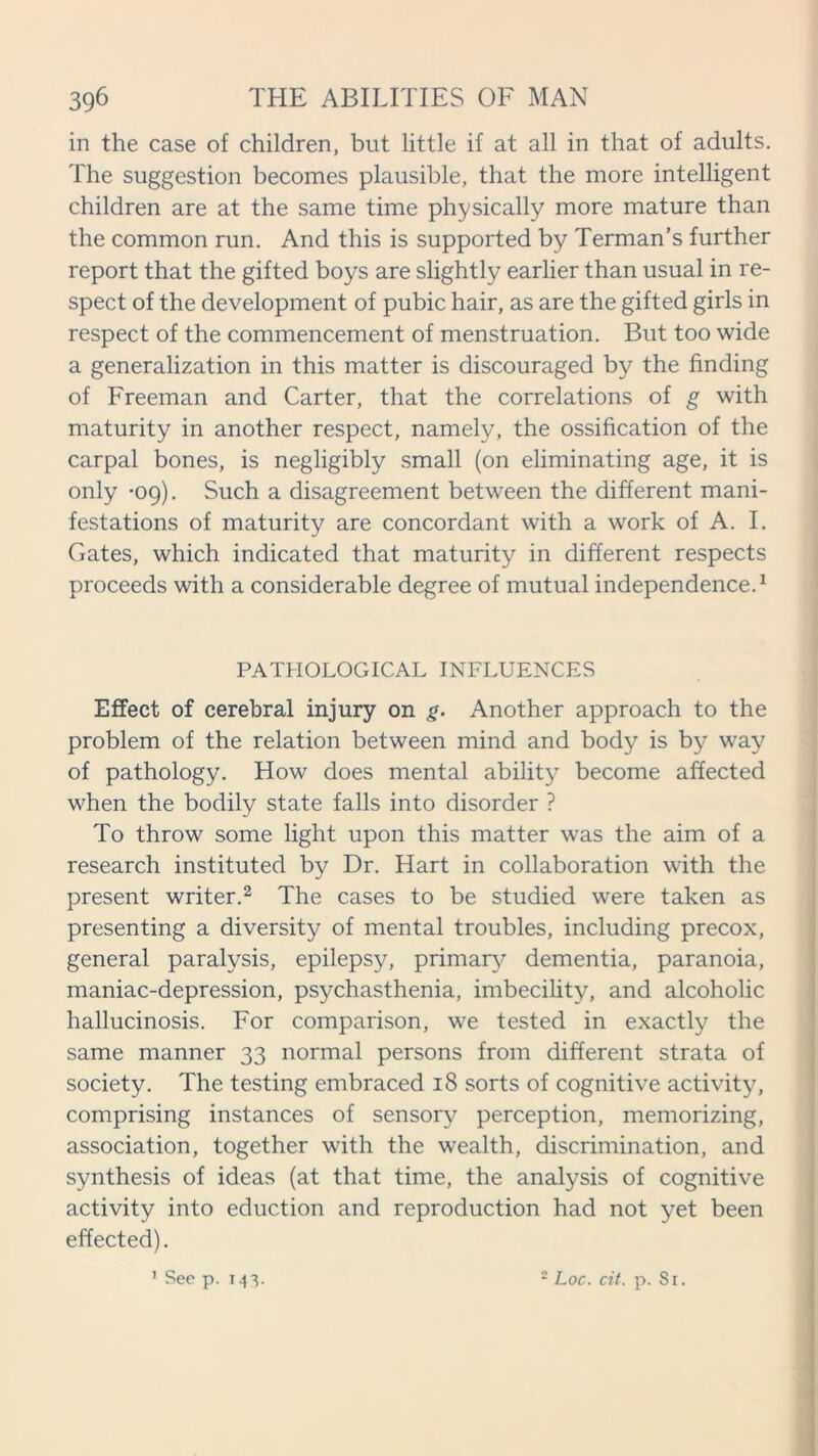 in the case of children, but little if at all in that of adults. The suggestion becomes plausible, that the more intelligent children are at the same time physically more mature than the common run. And this is supported by Terman’s further report that the gifted boys are slightly earlier than usual in re- spect of the development of pubic hair, as are the gifted girls in respect of the commencement of menstruation. But too wide a generalization in this matter is discouraged by the finding of Freeman and Carter, that the correlations of g with maturity in another respect, namely, the ossification of the carpal bones, is negligibly small (on eliminating age, it is only -09). Such a disagreement between the different mani- festations of maturity are concordant with a work of A. I. Gates, which indicated that maturity in different respects proceeds with a considerable degree of mutual independence.1 PATHOLOGICAL INFLUENCES Effect of cerebral injury on g. Another approach to the problem of the relation between mind and body is by way of pathology. How does mental ability become affected when the bodily state falls into disorder ? To throw some light upon this matter was the aim of a research instituted by Dr. Hart in collaboration with the present writer.2 The cases to be studied were taken as presenting a diversity of mental troubles, including precox, general paralysis, epilepsy, primary dementia, paranoia, maniac-depression, psychasthenia, imbecility, and alcoholic hallucinosis. For comparison, we tested in exactly the same manner 33 normal persons from different strata of society. The testing embraced 18 sorts of cognitive activity, comprising instances of sensory perception, memorizing, association, together with the wealth, discrimination, and synthesis of ideas (at that time, the analysis of cognitive activity into eduction and reproduction had not yet been effected). 1 See p. 143. 2 Loc. cit. p. Sr.