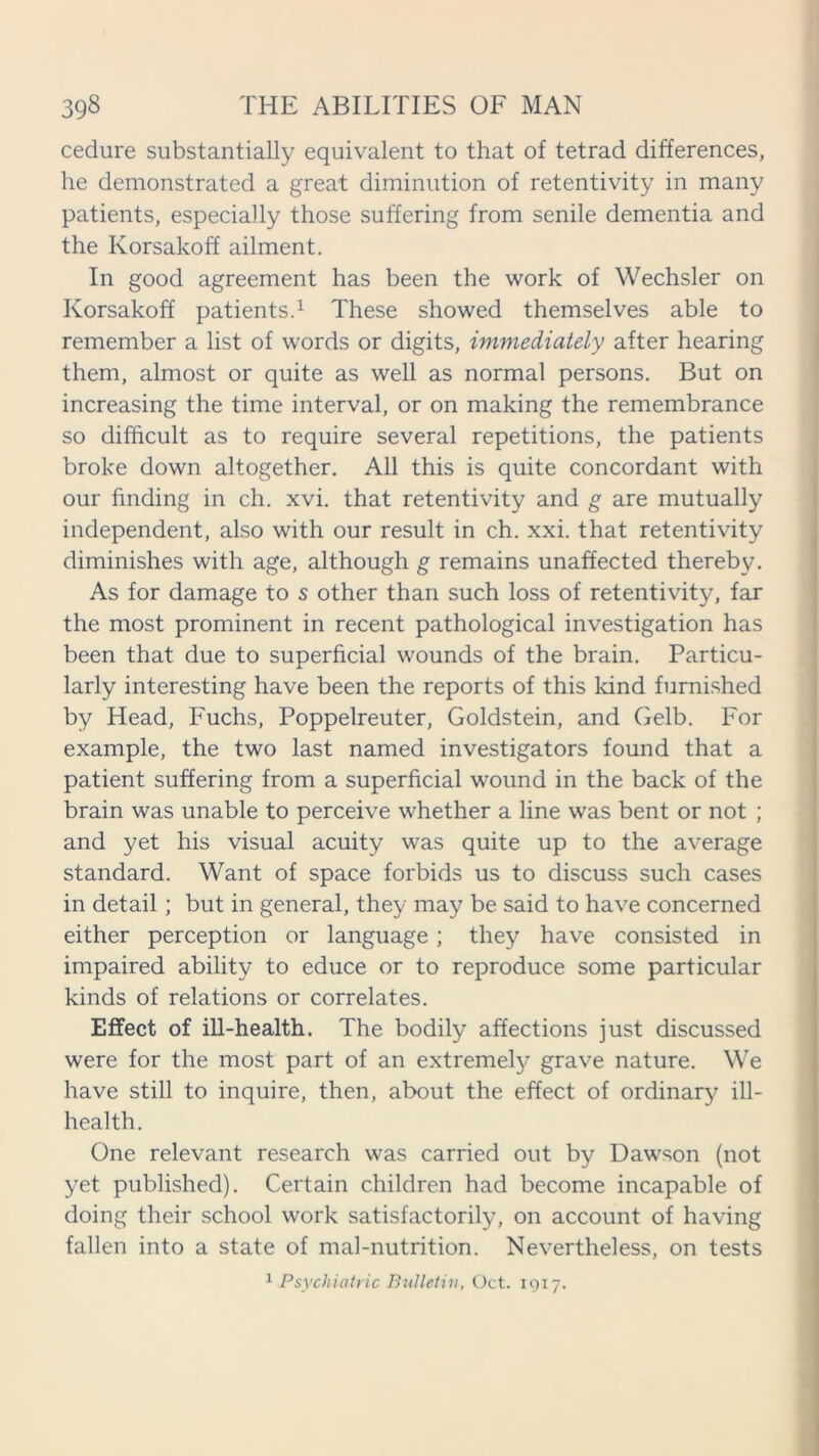 cedure substantially equivalent to that of tetrad differences, he demonstrated a great diminution of retentivity in many patients, especially those suffering from senile dementia and the Korsakoff ailment. In good agreement has been the work of Wechsler on Korsakoff patients.1 These showed themselves able to remember a list of words or digits, immediately after hearing them, almost or quite as well as normal persons. But on increasing the time interval, or on making the remembrance so difficult as to require several repetitions, the patients broke down altogether. All this is quite concordant with our finding in ch. xvi. that retentivity and g are mutually independent, also with our result in ch. xxi. that retentivity diminishes with age, although g remains unaffected thereby. As for damage to s other than such loss of retentivity, far the most prominent in recent pathological investigation has been that due to superficial wounds of the brain. Particu- larly interesting have been the reports of this kind furnished by Head, Fuchs, Poppelreuter, Goldstein, and Gelb. For example, the two last named investigators found that a patient suffering from a superficial wound in the back of the brain was unable to perceive whether a line was bent or not ; and yet his visual acuity was quite up to the average standard. Want of space forbids us to discuss such cases in detail; but in general, they may be said to have concerned either perception or language; they have consisted in impaired ability to educe or to reproduce some particular kinds of relations or correlates. Effect of ill-health. The bodily affections just discussed were for the most part of an extremely grave nature. We have still to inquire, then, about the effect of ordinary ill- health. One relevant research was carried out by Dawson (not yet published). Certain children had become incapable of doing their school work satisfactorily, on account of having fallen into a state of mal-nutrition. Nevertheless, on tests 1 Psychiatric Bulletin, Oct. 1917.