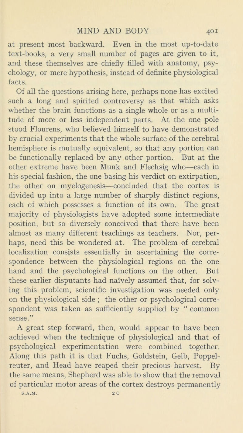 at present most backward. Even in the most up-to-date text-books, a very small number of pages are given to it, and these themselves are chiefly filled with anatomy, psy- chology, or mere hypothesis, instead of definite physiological facts. Of all the questions arising here, perhaps none has excited such a long and spirited controversy as that which asks whether the brain functions as a single whole or as a multi- tude of more or less independent parts. At the one pole stood Flourens, who believed himself to have demonstrated by crucial experiments that the whole surface of the cerebral hemisphere is mutually equivalent, so that any portion can be functionally replaced by any other portion. But at the other extreme have been Hunk and Flechsig who—each in his special fashion, the one basing his verdict on extirpation, the other on myelogenesis—concluded that the cortex is divided up into a large number of sharply distinct regions, each of which possesses a function of its own. The great majority of physiologists have adopted some intermediate position, but so diversely conceived that there have been almost as many different teachings as teachers. Nor, per- haps, need this be wondered at. The problem of cerebral localization consists essentially in ascertaining the corre- spondence between the physiological regions on the one hand and the psychological functions on the other. But these earlier disputants had naively assumed that, for solv- ing this problem, scientific investigation was needed only on the physiological side ; the other or psychological corre- spondent was taken as sufficiently supplied by “ common sense.” A great step forward, then, would appear to have been achieved when the technique of physiological and that of psychological experimentation were combined together. Along this path it is that Fuchs, Goldstein, Gelb, Poppel- reuter, and Head have reaped their precious harvest. By the same means, Shepherd was able to show that the removal of particular motor areas of the cortex destroys permanently S.A.M. 2 C