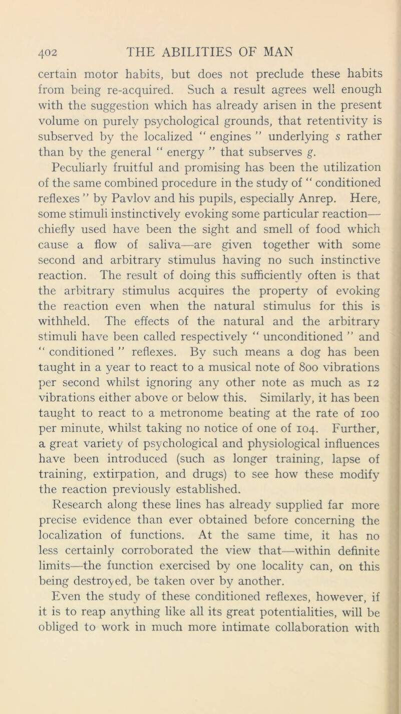 certain motor habits, but does not preclude these habits from being re-acquired. Such a result agrees well enough with the suggestion which has already arisen in the present volume on purely psychological grounds, that retentivity is subserved by the localized “ engines ” underlying s rather than by the general “ energy  that subserves g. Peculiarly fruitful and promising has been the utilization of the same combined procedure in the study of “ conditioned reflexes ” by Pavlov and his pupils, especially Anrep. Here, some stimuli instinctively evoking some particular reaction— chiefly used have been the sight and smell of food which cause a flow of saliva—are given together with some second and arbitrary stimulus having no such instinctive reaction. The result of doing this sufficiently often is that the arbitrary stimulus acquires the property of evoking the reaction even when the natural stimulus for this is withheld. The effects of the natural and the arbitrary stimuli have been called respectively “ unconditioned ” and “ conditioned ” reflexes. By such means a dog has been taught in a year to react to a musical note of 800 vibrations per second whilst ignoring any other note as much as 12 vibrations either above or below this. Similarly, it has been taught to react to a metronome beating at the rate of 100 per minute, whilst taking no notice of one of 104. Further, a great variety of psychological and physiological influences have been introduced (such as longer training, lapse of training, extirpation, and drugs) to see how these modify the reaction previously established. Research along these lines has already supplied far more precise evidence than ever obtained before concerning the localization of functions. At the same time, it has no less certainly corroborated the view that—within definite limits—the function exercised by one locality can, on this being destroyed, be taken over by another. Even the study of these conditioned reflexes, however, if it is to reap anything like all its great potentialities, will be obliged to work in much more intimate collaboration with