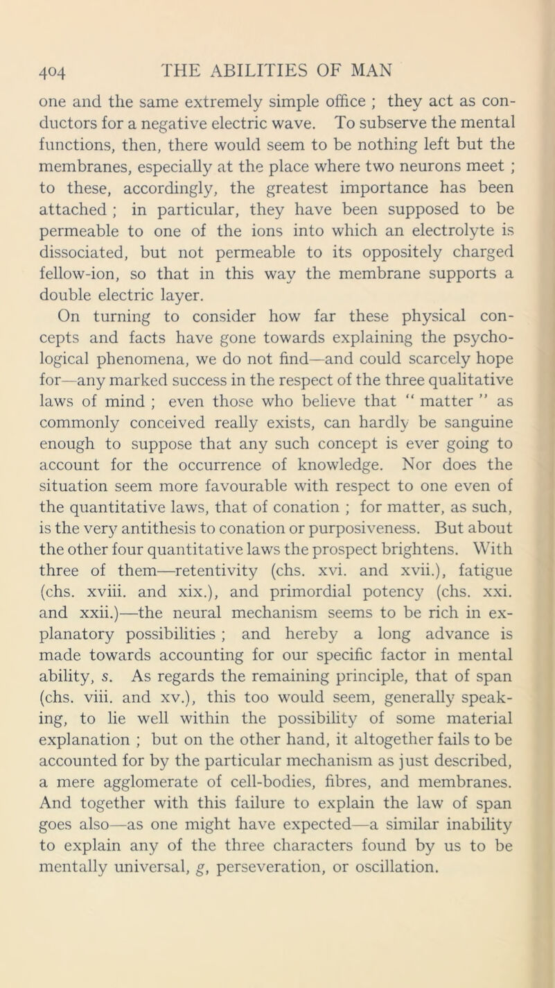 one and the same extremely simple office ; they act as con- ductors for a negative electric wave. To subserve the mental functions, then, there would seem to be nothing left but the membranes, especially at the place where two neurons meet ; to these, accordingly, the greatest importance has been attached ; in particular, they have been supposed to be permeable to one of the ions into which an electrolyte is dissociated, but not permeable to its oppositely charged fellow-ion, so that in this way the membrane supports a double electric layer. On turning to consider how far these physical con- cepts and facts have gone towards explaining the psycho- logical phenomena, we do not find—and could scarcely hope for—any marked success in the respect of the three qualitative laws of mind ; even those who believe that “ matter ” as commonly conceived really exists, can hardly be sanguine enough to suppose that any such concept is ever going to account for the occurrence of knowledge. Nor does the situation seem more favourable with respect to one even of the quantitative laws, that of conation ; for matter, as such, is the very antithesis to conation or purposiveness. But about the other four quantitative laws the prospect brightens. With three of them—retentivity (chs. xvi. and xvii.), fatigue (chs. xviii. and xix.), and primordial potency (chs. xxi. and xxii.)—the neural mechanism seems to be rich in ex- planatory possibilities ; and hereby a long advance is made towards accounting for our specific factor in mental ability, s. As regards the remaining principle, that of span (chs. viii. and xv.), this too would seem, generally speak- ing, to lie well within the possibility of some material explanation ; but on the other hand, it altogether fails to be accounted for by the particular mechanism as just described, a mere agglomerate of cell-bodies, fibres, and membranes. And together with this failure to explain the law of span goes also—as one might have expected—a similar inability to explain any of the three characters found by us to be mentally universal, g, perseveration, or oscillation.