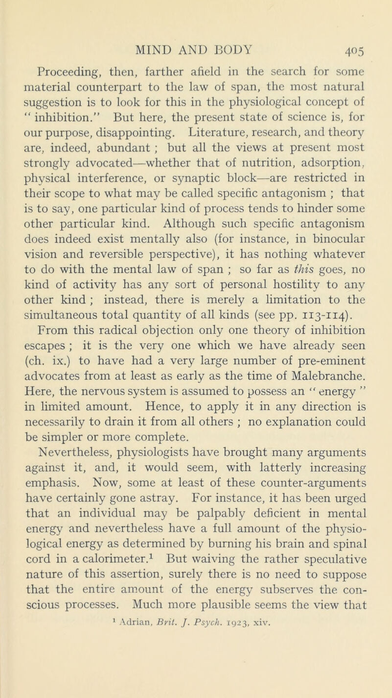 Proceeding, then, farther afield in the search for some material counterpart to the law of span, the most natural suggestion is to look for this in the physiological concept of “ inhibition/’ But here, the present state of science is, for our purpose, disappointing. Literature, research, and theory are, indeed, abundant ; but all the views at present most strongly advocated—whether that of nutrition, adsorption, physical interference, or synaptic block—are restricted in their scope to what may be called specific antagonism ; that is to say, one particular kind of process tends to hinder some other particular kind. Although such specific antagonism does indeed exist mentally also (for instance, in binocular vision and reversible perspective), it has nothing whatever to do with the mental law of span ; so far as this goes, no kind of activity has any sort of personal hostility to any other kind ; instead, there is merely a limitation to the simultaneous total quantity of all kinds (see pp. 113-114). From this radical objection only one theory of inhibition escapes ; it is the very one which we have already seen (ch. ix.) to have had a very large number of pre-eminent advocates from at least as early as the time of Malebranche. Here, the nervous system is assumed to possess an “ energy ” in limited amount. Hence, to apply it in any direction is necessarily to drain it from all others ; no explanation could be simpler or more complete. Nevertheless, physiologists have brought many arguments against it, and, it would seem, with latterly increasing emphasis. Now, some at least of these counter-arguments have certainly gone astray. For instance, it has been urged that an individual may be palpably deficient in mental energy and nevertheless have a full amount of the physio- logical energy as determined by burning his brain and spinal cord in a calorimeter.1 But waiving the rather speculative nature of this assertion, surely there is no need to suppose that the entire amount of the energy subserves the con- scious processes. Much more plausible seems the view that 1 Adrian, Brit. J. Psych. 1923, xiv.