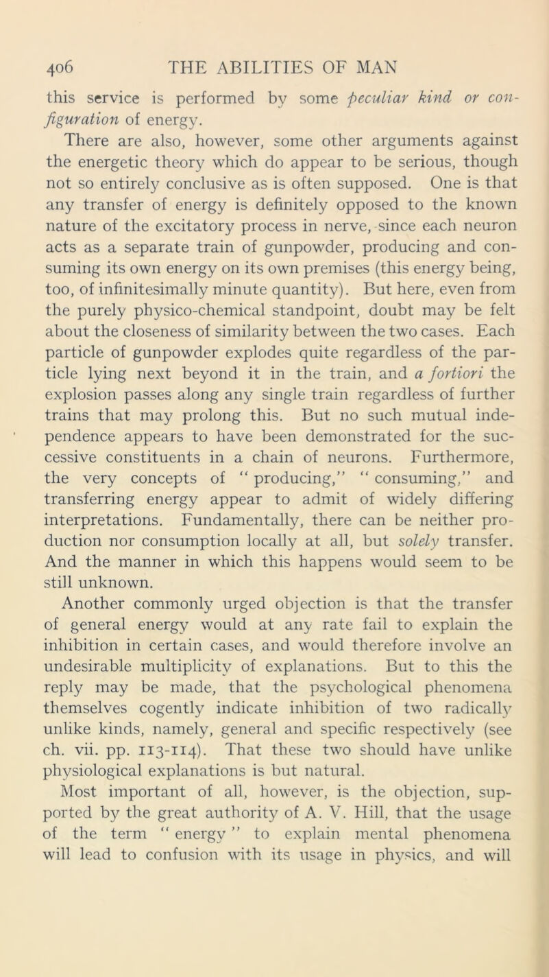 this service is performed by some peculiar kind or con- figuration of energy. There are also, however, some other arguments against the energetic theory which do appear to be serious, though not so entirely conclusive as is often supposed. One is that any transfer of energy is definitely opposed to the known nature of the excitatory process in nerve, since each neuron acts as a separate train of gunpowder, producing and con- suming its own energy on its own premises (this energy being, too, of infinitesimally minute quantity). But here, even from the purely physico-chemical standpoint, doubt may be felt about the closeness of similarity between the two cases. Each particle of gunpowder explodes quite regardless of the par- ticle lying next beyond it in the train, and a fortiori the explosion passes along any single train regardless of further trains that may prolong this. But no such mutual inde- pendence appears to have been demonstrated for the suc- cessive constituents in a chain of neurons. Furthermore, the very concepts of “ producing,” “ consuming,” and transferring energy appear to admit of widely differing interpretations. Fundamentally, there can be neither pro- duction nor consumption locally at all, but solely transfer. And the manner in which this happens would seem to be still unknown. Another commonly urged objection is that the transfer of general energy would at any rate fail to explain the inhibition in certain cases, and would therefore involve an undesirable multiplicity of explanations. But to this the reply may be made, that the psychological phenomena themselves cogently indicate inhibition of two radical^ unlike kinds, namely, general and specific respectively (see ch. vii. pp. 113-114). That these two should have unlike physiological explanations is but natural. Most important of all, however, is the objection, sup- ported by the great authority of A. V. Hill, that the usage of the term “ energy ” to explain mental phenomena will lead to confusion with its usage in physics, and will