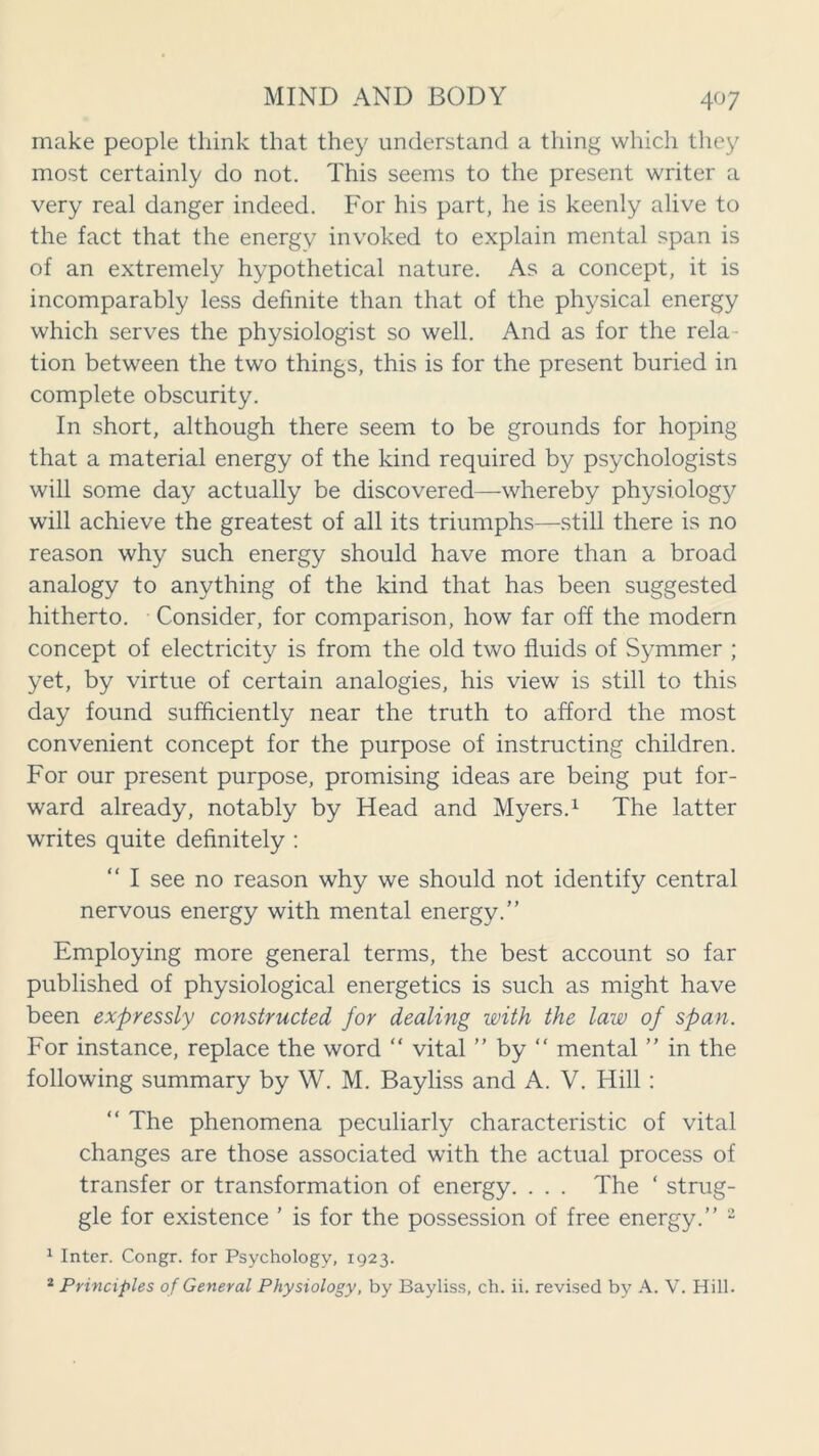 make people think that they understand a thing which they most certainly do not. This seems to the present writer a very real danger indeed. For his part, he is keenly alive to the fact that the energy invoked to explain mental span is of an extremely hypothetical nature. As a concept, it is incomparably less definite than that of the physical energy which serves the physiologist so well. And as for the rela- tion between the two things, this is for the present buried in complete obscurity. In short, although there seem to be grounds for hoping that a material energy of the kind required by psychologists will some day actually be discovered—whereby physiology will achieve the greatest of all its triumphs—still there is no reason why such energy should have more than a broad analogy to anything of the kind that has been suggested hitherto. Consider, for comparison, how far off the modern concept of electricity is from the old two fluids of Symmer ; yet, by virtue of certain analogies, his view is still to this day found sufficiently near the truth to afford the most convenient concept for the purpose of instructing children. For our present purpose, promising ideas are being put for- ward already, notably by Head and Myers.1 The latter writes quite definitely : I see no reason why we should not identify central nervous energy with mental energy.” Employing more general terms, the best account so far published of physiological energetics is such as might have been expressly constructed for dealing with the law of span. For instance, replace the word “ vital ” by “ mental ” in the following summary by W. M. Bayliss and A. V. Hill : “ The phenomena peculiarly characteristic of vital changes are those associated with the actual process of transfer or transformation of energy. . . . The ‘ strug- gle for existence ’ is for the possession of free energy.” 2 1 Inter. Congr. for Psychology, 1923. 2 Principles of General Physiology, by Bayliss, ch. ii. revised by A. V. Hill.