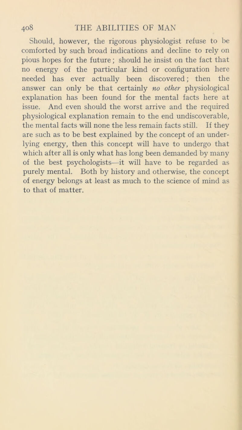 Should, however, the rigorous physiologist refuse to be comforted by such broad indications and decline to rely on pious hopes for the future; should he insist on the fact that no energy of the particular kind or configuration here needed has ever actually been discovered; then the answer can only be that certainly no other physiological explanation has been found for the mental facts here at issue. And even should the worst arrive and the required physiological explanation remain to the end undiscoverable, the mental facts will none the less remain facts still. If they are such as to be best explained by the concept of an under- lying energy, then this concept will have to undergo that which after all is only what has long been demanded by many of the best psychologists—it will have to be regarded as purely mental. Both by history and otherwise, the concept of energy belongs at least as much to the science of mind as to that of matter.