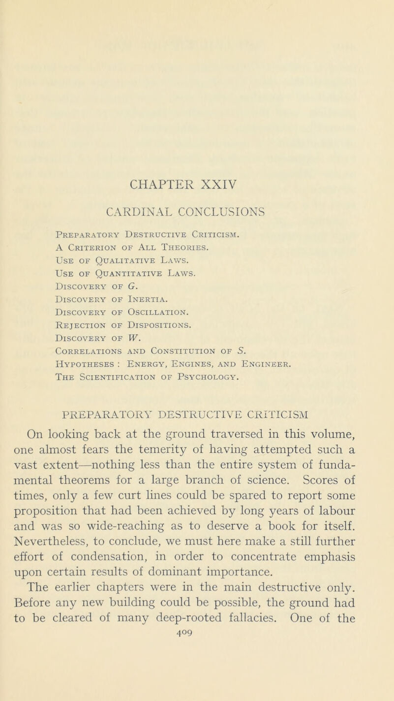 CHAPTER XXIV CARDINAL CONCLUSIONS Preparatory Destructive Criticism. A Criterion of All Theories. Use of Qualitative Laws. Use of Quantitative Laws. Discovery of G. Discovery of Inertia. Discovery of Oscillation. Rejection of Dispositions. Discovery of W. Correlations and Constitution of S. Hypotheses : Energy, Engines, and Engineer. The Scientification of Psychology. PREPARATORY DESTRUCTIVE CRITICISM On looking back at the ground traversed in this volume, one almost fears the temerity of having attempted such a vast extent—nothing less than the entire system of funda- mental theorems for a large branch of science. Scores of times, only a few curt lines could be spared to report some proposition that had been achieved by long years of labour and was so wide-reaching as to deserve a book for itself. Nevertheless, to conclude, we must here make a still further effort of condensation, in order to concentrate emphasis upon certain results of dominant importance. The earlier chapters were in the main destructive only. Before any new building could be possible, the ground had to be cleared of many deep-rooted fallacies. One of the 4°9