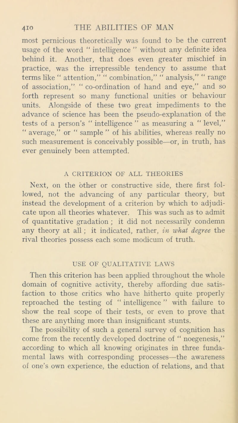 most pernicious theoretically was found to be the current usage of the word “ intelligence ” without any definite idea behind it. Another, that does even greater mischief in practice, was the irrepressible tendency to assume that terms like “ attention,” “ combination,” “ analysis,” “ range of association,” “ co-ordination of hand and eye,” and so forth represent so many functional unities or behaviour units. Alongside of these two great impediments to the advance of science has been the pseudo-explanation of the tests of a person’s “ intelligence ” as measuring a “ level,” “ average,” or “ sample ” of his abilities, whereas really no such measurement is conceivably possible—or, in truth, has ever genuinely been attempted. A CRITERION OF ALL THEORIES Next, on the other or constructive side, there first fol- lowed, not the advancing of any particular theory, but instead the development of a criterion by which to adjudi- cate upon all theories whatever. This was such as to admit of quantitative gradation ; it did not necessarily condemn any theory at all; it indicated, rather, in what degree the rival theories possess each some modicum of truth. USE OF QUALITATIVE LAWS Then this criterion has been applied throughout the whole domain of cognitive activity, thereby affording due satis- faction to those critics who have hitherto quite properly reproached the testing of “ intelligence ” with failure to show the real scope of their tests, or even to prove that these are anything more than insignificant stunts. The possibility of such a general survey of cognition has come from the recently developed doctrine of “ noegenesis,” according to which all knowing originates in three funda- mental laws with corresponding processes—the awareness of one’s own experience, the eduction of relations, and that